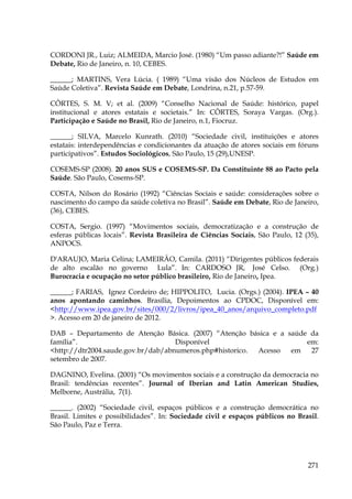 CORDONI JR., Luiz; ALMEIDA, Marcio José. (1980) “Um passo adiante?!” Saúde em
Debate, Rio de Janeiro, n. 10, CEBES.
______; MARTINS, Vera Lúcia. ( 1989) “Uma visão dos Núcleos de Estudos em
Saúde Coletiva”. Revista Saúde em Debate, Londrina, n.21, p.57-59.
CÔRTES, S. M. V; et al. (2009) “Conselho Nacional de Saúde: histórico, papel
institucional e atores estatais e societais.” In: CÔRTES, Soraya Vargas. (Org.).
Participação e Saúde no Brasil, Rio de Janeiro, n.1, Fiocruz.
______; SILVA, Marcelo Kunrath. (2010) “Sociedade civil, instituições e atores
estatais: interdependências e condicionantes da atuação de atores sociais em fóruns
participativos”. Estudos Sociológicos, São Paulo, 15 (29),UNESP.
COSEMS-SP (2008). 20 anos SUS e COSEMS-SP. Da Constituinte 88 ao Pacto pela
Saúde. São Paulo, Cosems-SP.
COSTA, Nilson do Rosário (1992) “Ciências Sociais e saúde: considerações sobre o
nascimento do campo da saúde coletiva no Brasil”. Saúde em Debate, Rio de Janeiro,
(36), CEBES.
COSTA, Sergio. (1997) “Movimentos sociais, democratização e a construção de
esferas públicas locais”. Revista Brasileira de Ciências Sociais, São Paulo, 12 (35),
ANPOCS.
D'ARAUJO, Maria Celina; LAMEIRÃO, Camila. (2011) “Dirigentes públicos federais
de alto escalão no governo Lula”. In: CARDOSO JR, José Celso. (Org.)
Burocracia e ocupação no setor público brasileiro, Rio de Janeiro, Ipea.
______; FARIAS, Ignez Cordeiro de; HIPPOLITO, Lucia. (Orgs.) (2004). IPEA – 40
anos apontando caminhos. Brasília, Depoimentos ao CPDOC, Disponível em:
<http://www.ipea.gov.br/sites/000/2/livros/ipea_40_anos/arquivo_completo.pdf
>. Acesso em 20 de janeiro de 2012.
DAB – Departamento de Atenção Básica. (2007) “Atenção básica e a saúde da
família”.
Disponível
em:
<http://dtr2004.saude.gov.br/dab/abnumeros.php#historico.
Acesso
em
27
setembro de 2007.
DAGNINO, Evelina. (2001) “Os movimentos sociais e a construção da democracia no
Brasil: tendências recentes”. Journal of Iberian and Latin American Studies,
Melborne, Austrália, 7(1).
______. (2002) “Sociedade civil, espaços públicos e a construção democrática no
Brasil. Limites e possibilidades”. In: Sociedade civil e espaços públicos no Brasil.
São Paulo, Paz e Terra.

271

 