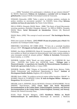 ______. (2004) “Sociedade civil, participação e cidadania: de que estamos falando?”
In: MATO, Daniel.(ed.) Políticas de ciudadanía y sociedad civil en tiempos de
globalización. Caracas: FACES, Universidad Central de Venezuela.
DÂMASO, Romualdo. (1989) “Saber e práxis na reforma sanitária: avaliação da
prática científica no movimento sanitário”. In: FLEURY, Sonia (Org.) Reforma
sanitária: em busca de uma teoria. São Paulo, Cortez Editora.
DELLA PORTA, Donatela; DIANI, Mario. (2008) “The Study of Social Movements:
recurring questions, (Partially) Changing Answers”. In: DELLA PORTA, Donatela;
DIANI, Mario. Social Movements: an Introduction. Oxford, UK, Blackwell
Publishing.
DIANI, Mario. (1992) “The concept of social movement”. The Sociological Review,
40 (1).
DIAS, José Luciano de Mattos. (2002) FINEP: 30 anos de projetos para o Brasil. Rio
de Janeiro: Ed. Fundação Getúlio Vargas.
DIRETORIA NACIONAL DO CEBES (2012) “É hora de a sociedade brasileira
abraçar o SUS”. Divulgação em Saúde para Debate, Rio de Janeiro, n. 48, ABRASCO.
DOIMO, Ana Maria; RODRIGUES, Marta M. Assumpção. (2003) “A formulação da
nova política no Brasil em tempos de democratização: entre uma conduta estatista e
uma concepção societal de atuação política”. Política & Sociedade, Florianópolis,
Santa Catarina, n. 3, UFSC.
DOWBOR, Ladislau. (2010) “Brasil: um outro patamar”. In: CARDOSO JR., José
Celso;
SANTOS, José Carlos dos; ALENCAR, Joana.
Diálogos para o
Desenvolvimento : a experiência do Conselho de Desenvolvimento Econômico e
Social sob o governo Lula, Brasília, n. 2, Ipea, CDES.
DOWBOR, Monika. (2008) “Origins of Successful Health Sector Reform: Public
Health Professionals and Institutional Opportunities in Brazil”. Institute of
Development Studies Bulletin, Brighton, UK, n.38 (6) DRC.
DRAIBE, Sonia. (1994). "As políticas sociais do regime militar brasileiro: 1964-84”. In:
SOARES, Gláucio D.; D’ARAÚJO, Celina. 21 Anos de Regime Militar – Balanços e
Perspectivas. Rio de Janeiro, FGV.
DRYZEK, Jonh S.; DOWNES, David; HUNOLD, Christian; SCHOLOSBERG, David;
HERNES, Hans-Kristian. (2003) Green States and Social Movements:
Environmentalism in the United States, United Kingdom, Germany, and Norway:
Environmentalism in the United States, United Kingdom, Germany, and Norway.
Oxford, UK. Oxford University Press.
ELIAS, Paulo Eduardo Mangeon. (1987) Residência Médica no Brasil:
Institucionalização da ambivalência. Dissertação de mestrado. ( Medicina
272

 