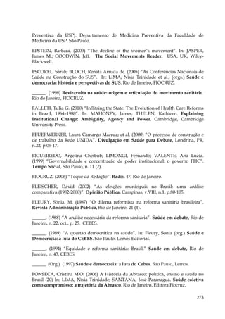Preventiva da USP). Departamento de Medicina Preventiva da Faculdade de
Medicina da USP. São Paulo.
EPSTEIN, Barbara. (2009) “The decline of the women’s movement”. In: JASPER,
James M.; GOODWIN, Jeff. The Social Movements Reader. USA, UK, WileyBlackwell.
ESCOREL, Sarah; BLOCH, Renata Arruda de. (2005) “As Conferências Nacionais de
Saúde na Construção do SUS”. In: LIMA, Nísia Trinidade et al., (orgs.) Saúde e
democracia: história e perspectivas do SUS. Rio de Janeiro, FIOCRUZ.
______. (1998) Reviravolta na saúde: origem e articulação do movimento sanitário.
Rio de Janeiro, FIOCRUZ.
FALLETI, Tulia G. (2010) “Inflitring the State: The Evolution of Health Care Reforms
in Brazil, 1964–1988”. In: MAHONEY, James; THELEN, Kathleen. Explaining
Institutional Change: Ambiguity, Agency and Power. Cambridge, Cambridge
University Press.
FEUERWERKER, Laura Camargo Macruz; et al. (2000) “O processo de construção e
de trabalho da Rede UNIDA”. Divulgação em Saúde para Debate, Londrina, PR,
n.22, p.09-17.
FIGUEIREDO, Argelina Cheibub; LIMONGI, Fernando; VALENTE, Ana Luzia.
(1999) “Governabilidade e concentração de poder institucional: o governo FHC”.
Tempo Social, São Paulo, n. 11 (2).
FIOCRUZ, (2006) “Toque da Redação”. Radis, 47, Rio de Janeiro.
FLEISCHER, David (2002) “As eleições municipais no Brasil: uma análise
comparativa (1982-2000)”. Opinião Pública, Campinas, v.VIII, n.1, p.80-105.
FLEURY, Sônia, M. (1987) “O dilema reformista na reforma sanitária brasileira”.
Revista Administração Pública, Rio de Janeiro, 21 (4).
______. (1988) “A análise necessária da reforma sanitária”. Saúde em debate, Rio de
Janeiro, n. 22, oct., p. 25. CEBES.
______. (1989) “A questão democrática na saúde”. In: Fleury, Sonia (org.) Saúde e
Democracia: a luta do CEBES. São Paulo, Lemos Editorial.
______. (1994) “Equidade e reforma sanitária: Brasil.” Saúde em debate, Rio de
Janeiro, n. 43, CEBES.
______. (Org.) (1997) Saúde e democracia: a luta do Cebes. São Paulo, Lemos.
FONSECA, Cristina M.O. (2006) A História da Abrasco: política, ensino e saúde no
Brasil (20) In: LIMA, Nísia Trinidade; SANTANA, José Paranaguá. Saúde coletiva
como compromisso: a trajetória da Abrasco. Rio de Janeiro, Editora Fiocruz.
273

 
