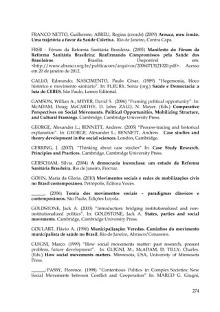 FRANCO NETTO, Guilherme; ABREU, Regina (coords) (2009) Arouca, meu irmão.
Uma trajetória a favor da Saúde Coletiva. Rio de Janeiro, Contra Capa.
FRSB - Fórum da Reforma Sanitária Brasileira. (2005) Manifesto do Fórum da
Reforma Sanitária Brasileira: Reafirmando Compromissos pela Saúde dos
Brasileiros.
Brasília.
Disponível
em:
<http://www.abrasco.org.br/publicacoes/arquivos/20060713121020.pdf>. Acesso
em 20 de janeiro de 2012.
GALLO, Edmundo; NASCIMENTO, Paulo César. (1989) “Hegemonia, bloco
histórico e movimento sanitário”. In: FLEURY, Sonia (org.) Saúde e Democracia: a
luta do CEBES. São Paulo, Lemos Editorial.
GAMSON, Willian A.; MEYER, David S. (2006) “Framing political opportunity”. In:
McADAM, Doug; McCARTHY, D. John; ZALD, N. Mayer. (Eds.) Comparative
Perspectives on Social Movements. Political Opportunities, Mobilizing Structure,
and Cultural Framings. Cambridge, Cambridge University Press.
GEORGE, Alexander L.; BENNETT, Andrew. (2005) “Process-tracing and historical
explanation”. In: GEORGE, Alexander L.; BENNETT, Andrew. Case studies and
theory development in the social sciences. London, Cambridge.
GERRING, J. (2007). “Thinking about case studies” In: Case Study Research.
Principles and Practices. Cambridge, Cambridge University Press.
GERSCHAM, Silvia. (2004) A democracia inconclusa: um estudo da Reforma
Sanitária Brasileira. Rio de Janeiro, Fiocruz.
GOHN, Maria da Gloria. (2010) Movimentos sociais e redes de mobilizações civis
no Brasil contemporâneo. Petrópolis, Editora Vozes.
______. (2006) Teoria dos movimentos sociais – paradigmas clássicos e
contemporâneos. São Paulo, Edições Loyola.
GOLDSTONE, Jack A. (2003) “Introduction: bridging institutionalized and noninstitutionalized politics”. In: GOLDSTONE, Jack A. States, parties and social
movements. Cambridge, Cambridge University Press.
GOULART, Flávio A. (1996) Municipalização: Veredas. Caminhos do movimento
municipalista de saúde no Brasil. Rio de Janeiro, Abrasco/Conasems.
GUIGNI, Marco. (1999) “How social movements matter: past research, present
problem, future development”. In: GUIGNI, M.; McADAM, D; TILLY, Charles.
(Eds.) How social movements matters. Minnesota, USA, University of Minnesota
Press.
______; PASSY, Florence. (1998) “Contentious Politics in Complex Societies: New
Social Movements between Conflict and Cooperation” In: MARCO G. Giugni,
274

 