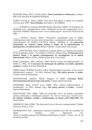 McADAM, Doug; TILLY, Charles (Eds.). From Contention to Democracy. Lanham,
MD, USA, Rowman & Littlefield Publishers.
GURZA LAVALLE, Adrian. (2003) “Sem pena nem glória: o debate da sociedade
civil nos anos 1990”. Novos Estudos, São Paulo, n. 66, CEBRAP.
______; CASTELLO, Graziela; BICHIR, Renata Mirandola. (2006) “Os bastidores da
sociedade civil – protagonismos, redes e afinidades no seio das organizações civis”.
São Paulo, CEBRAP. Disponível em: <www.cebrap.org.br>. Acesso em 10 de maio de
2008.
______; ISUNZA, Ernesto. (2010). “Precisiones conceptuales para el debate
contemporáneo sobre la innovación democrática – participación, controles sociales y
representación”. In: GURZA LAVALLE, Adrian; ISUNZA, E. La innovación
democrática en América Latina: tramas y nudos de la representación, la
participación y el control social. México: CIESAS – Universidad Veracruzana.
______; HOUTZAGER, Peter; CASTELLO, Graziela (2011) “La construcción política
de las sociedades civiles”. In: GURZA LAVALLE, Adrian (Org.). El horizonte de la
política. Brasil y la agenda contemporânea de investigación en el debate
internacional. México, Ciesas, Publicaciones de la Casa Chata.
HAM, Christopher.; HILL, Michael. (1993) “Rumo à teoria da implementação” In:
HAM, C.; HILL, M. O processo de elaboração de políticas no estado capitalista
moderno. Londres, Harvest Wheatsheaf.
HJERN, Benny; PORTER, David O. (1981) “Implementation structure. A new unit of
administrative analysis”. In: HILL, Michael (org.). The policy process. A reader.
Londres, Harvest Wheatsheaf.
HOCHSTETLER, Kathryn; KECK, Magaret, E. (2007) Greening
Environmental activism in state and society. London, Duke University.

Brasil.

HOGWOOD, Brian; GUNN, Lewis (1984) “Why ‘perfect implementation’ is
unattainable”. In: HILL, Michael (org.). The policy process. A reader. Londres,
Harvest Wheatsheaf.
HOUTZAGER, Peter. (2004) “Além da sociedade civil e do Estado: autoridade
política, instituições e mobilização popular”. In: Peter P. Houtzager, Adrián Gurza.
Os últimos cidadãos: conflito e modernização no Brasil rural (1964-1995). São
Paulo, Globo.
IMMERGUT, Ellen (1998). “The theoretical core of the new institicionalism” Politics
& Society, 26 (1). p. 5-34.
INFORMATIVO CNS - Informativo interativo eletrônico do CNS aos conselhos de
Saúde,
Brasília,
n.12.
Disponível
em:
<http://conselho.saude.gov.br/biblioteca/Informativo/12.pdf>. Acesso em 18 de
dezembro de 2011.
275

 