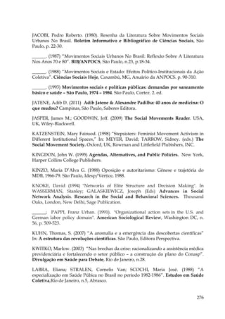 JACOBI, Pedro Roberto. (1980). Resenha da Literatura Sobre Movimentos Sociais
Urbanos No Brasil. Boletim Informativo e Bibliográfico de Ciências Sociais, São
Paulo, p. 22-30.
______. (1987) “Movimentos Sociais Urbanos No Brasil: Reflexão Sobre A Literatura
Nos Anos 70 e 80”. BIB/ANPOCS, São Paulo, n.23, p.18-34.
______. (1988) “Movimentos Sociais e Estado: Efeitos Político-Institucionais da Ação
Coletiva”. Ciências Sociais Hoje, Caxambú, MG, Anuário da ANPOCS. p. 90-310.
______. (1993) Movimentos sociais e políticas públicas: demandas por saneamento
básico e saúde – São Paulo, 1974 – 1984. São Paulo, Cortez. 2. ed.
JATENE, Adib D. (2011) Adib Jatene & Alexandre Padilha: 40 anos de medicina: O
que mudou? Campinas, São Paulo, Saberes Editora.
JASPER, James M.; GOODWIN, Jeff. (2009) The Social Movements Reader. USA,
UK, Wiley-Blackwell.
KATZENSTEIN, Mary Fainsod. (1998) “Stepsisters: Feminist Movement Activism in
Different Institutional Spaces,” In: MEYER, David; TARROW, Sidney. (eds.) The
Social Movement Society. Oxford, UK, Rowman and Littlefield Plubishers, INC.
KINGDON, John W. (1995) Agendas, Alternatives, and Public Policies. New York,
Harper Collins College Publishers.
KINZO, Maria D’Alva G. (1988) Oposição e autoritarismo: Gênese e trajetória do
MDB, 1966-79. São Paulo, Idesp/Vértice, 1988.
KNOKE, David (1994) "Networks of Elite Structure and Decision Making". In
WASSERMAN, Stanley; GALASKIEWICZ, Joseph (Eds) Advances in Social
Network Analysis. Research in the Social and Behavioral Sciences. Thousand
Oaks, London, New Delhi, Sage Publication.
______; PAPPI, Franz Urban. (1991). "Organizational action sets in the U.S. and
German labor policy domain". American Sociological Review, Washington DC, n.
56, p. 509-523.
KUHN, Thomas, S. (2007) “A anomalia e a emergência das descobertas científicas”
In: A estrutura das revoluções científicas. São Paulo, Editora Perspectiva.
KWITKO, Marlow. (2003) “Nas brechas da crise: racionalizando a assistência médica
previdenciária e fortalecendo o setor público – a construção do plano do Conasp”.
Divulgação em Saúde para Debate, Rio de Janeiro, n.28.
LABRA, Eliana; STRALEN, Cornelis Van; SCOCHI, Maria José. (1988) “A
especialização em Saúde Púbica no Brasil no período 1982-1986”. Estudos em Saúde
Coletiva,Rio de Janeiro, n.5, Abrasco.

276

 