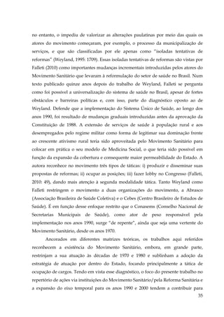 no entanto, o impediu de valorizar as alterações paulatinas por meio das quais os
atores do movimento começaram, por exemplo, o processo da municipalização de
serviços, e que são classificadas por ele apenas como “isoladas tentativas de
reformas” (Weyland, 1995: 1709). Essas isoladas tentativas de reformas são vistas por
Falleti (2010) como importantes mudanças incrementais introduzidas pelos atores do
Movimento Sanitário que levaram à reformulação do setor de saúde no Brasil. Num
texto publicado quinze anos depois do trabalho de Weyland, Falleti se pergunta
como foi possível a universalização do sistema de saúde no Brasil, apesar de fortes
obstáculos e barreiras políticas e, com isso, parte do diagnóstico oposto ao de
Weyland. Defende que a implementação do Sistema Único de Saúde, ao longo dos
anos 1990, foi resultado de mudanças graduais introduzidas antes da aprovação da
Constituição de 1988. A extensão de serviços de saúde à população rural e aos
desempregados pelo regime militar como forma de legitimar sua dominação frente
ao crescente ativismo rural teria sido aproveitada pelo Movimento Sanitário para
colocar em prática o seu modelo de Medicina Social, o que teria sido possível em
função da expansão da cobertura e consequente maior permeabilidade do Estado. A
autora reconhece no movimento três tipos de táticas: i) produzir e disseminar suas
propostas de reformas; ii) ocupar as posições; iii) fazer lobby no Congresso (Falleti,
2010: 49), dando mais atenção à segunda modalidade tática. Tanto Weyland como
Falleti restringem o movimento a duas organizações do movimento, a Abrasco
(Associação Brasileira de Saúde Coletiva) e o Cebes (Centro Brasileiro de Estudos de
Saúde). É em função desse enfoque restrito que o Conasems (Conselho Nacional de
Secretarias

Municipais

de

Saúde),

como

ator

de

peso

responsável

pela

implementação nos anos 1990, surge “de repente”, ainda que seja uma vertente do
Movimento Sanitário, desde os anos 1970.
Ancorados em diferentes matrizes teóricas, os trabalhos aqui referidos
reconhecem a existência do Movimento Sanitário, embora, em grande parte,
restrinjam a sua atuação às décadas de 1970 e 1980 e sublinham a adoção da
estratégia de atuação por dentro do Estado, focando principalmente a tática de
ocupação de cargos. Tendo em vista esse diagnóstico, o foco do presente trabalho no
repertório de ações via instituições do Movimento Sanitário/pela Reforma Sanitária e
a expansão do eixo temporal para os anos 1990 e 2000 tendem a contribuir para
35

 