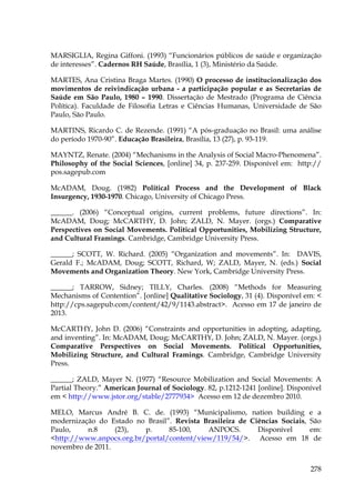 MARSIGLIA, Regina Giffoni. (1993) “Funcionários públicos de saúde e organização
de interesses”. Cadernos RH Saúde, Brasília, 1 (3), Ministério da Saúde.
MARTES, Ana Cristina Braga Martes. (1990) O processo de institucionalização dos
movimentos de reivindicação urbana - a participação popular e as Secretarias de
Saúde em São Paulo, 1980 – 1990. Dissertação de Mestrado (Programa de Ciência
Política). Faculdade de Filosofia Letras e Ciências Humanas, Universidade de São
Paulo, São Paulo.
MARTINS, Ricardo C. de Rezende. (1991) “A pós-graduação no Brasil: uma análise
do período 1970-90”. Educação Brasileira, Brasília, 13 (27), p. 93-119.
MAYNTZ, Renate. (2004) “Mechanisms in the Analysis of Social Macro-Phenomena”.
Philosophy of the Social Sciences, [online] 34, p. 237-259. Disponível em: http://
pos.sagepub.com
McADAM, Doug. (1982) Political Process and the Development of Black
Insurgency, 1930-1970. Chicago, University of Chicago Press.
______. (2006) “Conceptual origins, current problems, future directions”. In:
McADAM, Doug; McCARTHY, D. John; ZALD, N. Mayer. (orgs.) Comparative
Perspectives on Social Movements. Political Opportunities, Mobilizing Structure,
and Cultural Framings. Cambridge, Cambridge University Press.
______; SCOTT, W. Richard. (2005) “Organization and movements”. In: DAVIS,
Gerald F.; McADAM, Doug; SCOTT, Richard, W; ZALD, Mayer, N. (eds.) Social
Movements and Organization Theory. New York, Cambridge University Press.
______; TARROW, Sidney; TILLY, Charles. (2008) “Methods for Measuring
Mechanisms of Contention”. [online] Qualitative Sociology, 31 (4). Disponível em: <
http://cps.sagepub.com/content/42/9/1143.abstract>. Acesso em 17 de janeiro de
2013.
McCARTHY, John D. (2006) “Constraints and opportunities in adopting, adapting,
and inventing”. In: McADAM, Doug; McCARTHY, D. John; ZALD, N. Mayer. (orgs.)
Comparative Perspectives on Social Movements. Political Opportunities,
Mobilizing Structure, and Cultural Framings. Cambridge, Cambridge University
Press.
______; ZALD, Mayer N. (1977) “Resource Mobilization and Social Movements: A
Partial Theory.” American Journal of Sociology. 82, p.1212-1241 [online]. Disponível
em < http://www.jstor.org/stable/2777934> Acesso em 12 de dezembro 2010.
MELO, Marcus André B. C. de. (1993) “Municipalismo, nation building e a
modernização do Estado no Brasil”. Revista Brasileira de Ciências Sociais, São
Paulo,
n.8
(23),
p.
85-100,
ANPOCS.
Disponível
em:
<http://www.anpocs.org.br/portal/content/view/119/54/>. Acesso em 18 de
novembro de 2011.
278

 