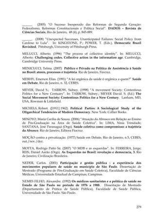______.
(2005) “O Sucesso Inesperado das Reformas de Segunda Geração:
Federalismo, Reformas Constitucionais e Política Social”. DADOS – Revista de
Ciências Sociais, Rio de Janeiro, 48 (4), p. 845-889.
______. (2008) “Unexpected Successes, Unanticipated Failures: Social Policy from
Cardoso to Lula”. In: KINGSTONE, P.; POWER, T. (Eds.), Democratic Brazil
Revisited. Pittsburgh, University of Pittsburgh Press.
MELUCCI, Alberto. (1996) “The process of collective identity”. In: MELUCCI,
Alberto. Challenging codes. Collective action in the information age. Cambridge,
Cambridge University Press.
MENICUCCI, Telma. (2007) Público e Privado na Política de Assistência à Saúde
no Brasil: atores, processos e trajetória. Rio de Janeiro, Fiocruz.
MERHY, Emerson Elias. (1991) “A lei orgânica da saúde é orgânica a quem?” Saúde
em Debate, Rio de Janeiro, n. 32, CEBES.
MEYER, David S.; TARROW, Sidney. (1998) “A movement Society: Contentious
Politics for a New Centuary”. In: TARROW, Sidney.; MEYER David. S. (Ed.) The
Social Movement Society: Contentious Politics for a New Century. Lanham, MD,
USA, Rowman & Littlefield.
MICHELS, Robert. ([1911] 1962). Political Parties: A Sociological Study of the
Oligarchical Tendencies of Modern Democracy. New York: Collier Books.
MINOYO, Maria Cecília de Souza. (2006) “Atuação da Abrasco em Relação ao Ensino
de Pós-Graduação na Área de Saúde Coletiva”. In: LIMA, Nísia Trinidade;
SANTANA, José Paranaguá (Orgs). Saúde coletiva como compromisso: a trajetória
da Abrasco. Rio de Janeiro, Editora Fiocruz.
MOÇÃO contra a privatização. (1977) Saúde em Debate, Rio de Janeiro, n.5, CEBES,
out./nov./dez.
MOTTA, Rodrigo Patto Sá. (2007) “O MDB e as esquerdas”. In: FERREIRA, Jorge;
REIS, Daniel Aarão (Orgs). As Esquerdas no Brasil: revolução e democracia, 3. Rio
de Janeiro, Civilização Brasileira.
NEDER, Carlos. (2001) Participação e gestão pública : a experiência dos
movimentos populares de saúde no município de São Paulo. Dissertação de
Mestrado (Programa de Pós-Graduação em Saúde Coletiva), Faculdade de Ciências
Médicas, Universidade Estadual de Campinas, Campinas.
NEMES FILHO, Alexandre. (1992) Os médicos sanitaristas e a política de saúde no
Estado de São Paulo no período de 1976 a 1988. Dissertação de Mestrado
(Departamento de Prática de Saúde Pública), Faculdade de Saúde Pública,
Universidade de São Paulo. São Paulo.

279

 