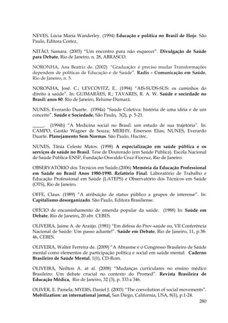 NEVES, Lúcia Maria Wanderley. (1994) Educação e política no Brasil de Hoje. São
Paulo, Editora Cortez.
NITÃO, Samara. (2003) “Um encontro para não esquecer”. Divulgação de Saúde
para Debate, Rio de Janeiro, n. 28, ABRASCO.
NORONHA, Ana Beatriz de. (2002) “Graduação: é preciso mudar Transformações
dependem de políticas de Educação e de Saúde”. Radis – Comunicação em Saúde,
Rio de Janeiro, n. 5.
NORONHA, José. C.; LEVCOVITZ, E.. (1994) “AIS-SUDS-SUS: os caminhos do
direito à saúde”. In: GUIMARÃES, R.; TAVARES, R. A. W. Saúde e sociedade no
Brasil: anos 80. Rio de Janeiro, Relume-Dumará.
NUNES, Everardo Duarte. (1994a) “Saúde Coletiva: história de uma idéia e de um
conceito”. Saúde e Sociedade, São Paulo, 3(2), p. 5-21.
_____. (1994b) “A Medicina social no Brasil: um estudo de sua trajetória”. In:
CAMPO, Gastão Wagner de Souza; MERHY, Emerson Elias; NUNES, Everardo
Duarte. Planejamento Sem Normas. São Paulo, Hucitec.
NUNES, Tânia Celeste Matos. (1998) A especialização em saúde pública e os
serviços de saúde no Brasil. Tese de Doutorado (em Saúde Pública). Escola Nacional
de Saúde Pública-ENSP, Fundação Oswaldo Cruz-Fiocruz, Rio de Janeiro.
OBSERVATÓRIO dos Técnicos em Saúde.(2006) Memória da Educação Professional
em Saúde no Brasil Anos 1980-1990. Relatório Final. Laboratório de Trabalho e
Educação Professional em Saúde (LATEPS) e Observatório dos Técnicos em Saúde
(OTS), Rio de Janeiro.
OFFE, Claus. (1989) “A atribuição de status público a grupos de interesse”. In:
Capitalismo desorganizado. São Paulo, Editora Brasiliense.
OFÍCIO de encaminhamento de emenda popular da saúde. (1988) In: Saúde em
Debate, Rio de Janeiro, 20 abr. CEBES.
OLIVEIRA, Jaime A. de Araújo. (1981) “Em defesa do Prev-saúde ou, VII Conferência
Nacional de Saúde: Um passo adiante!”. Saúde em Debate, Rio de Janeiro, 11, p.3846, CEBES.
OLIVEIRA, Walter Ferreira de. (2009) “A Abrasme e o Congresso Brasileiro de Saúde
mental como elementos de participação política e social em saúde mental. Caderno
Brasileiro de Saúde Mental, 1(1), CD-Rom.
OLIVEIRA, Neilton A. at al. (2008) “Mudanças curriculares no ensino médico
Brasileiro: Um debate crucial no contexto do Promed”. Revista Brasileira de
Educação Médica, Rio de Janeiro, 32 (3), p. 333 a 346.
OLIVER, E. Pamela; MYERS, Daniel J. (2003) “The coevolution of social movements”.
Mobilization: an international jornal, San Diego, California, USA, 8(1), p.1-24.
280

 
