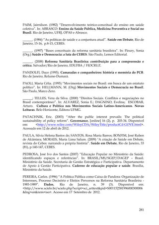 PAIM, Jairnilson. (1982) “Desenvolvimento teórico-conceitual do ensino em saúde
coletiva”. In: ABRASCO: Ensino da Saúde Pública, Medicina Preventiva e Social no
Brasil. Rio de Janeiro, UFRJ, OPAS e Abrasco.
______. (1984) “As políticas de saúde e a conjuntura atual”. Saúde em Debate, Rio de
Janeiro, 15-16, p.8-15, CEBES.
______. (1997) “Bases conceituais da reforma sanitária brasileira”. In: Fleury, Sonia
(Org.) Saúde e Democracia: a luta do CEBES. São Paulo, Lemos Editorial.
______. (2008) Reforma Sanitária Brasileira: contribuição para a compreensão e
crítica. Salvador/Rio de Janeiro, EDUFBA / FIOCRUZ.
PANDOLFI, Duce (1995). Camaradas e companheiros: história e memória do PCB.
Rio de Janeiro, Relume-Dumará.
PAOLI, Maria Célia. (1995) “Movimentos sociais no Brasil: em busca de um estatuto
político”. In: HELLMANN, M. (Org) Movimentos Sociais e Democracia no Brasil.
São Paulo, Marco Zero.
______; TELLES, Vera da Silva. (2000) “Direitos Sociais. Conflitos e negociações no
Brasil contemporâneo”. In: ALVAREZ, Sonia E.; DAGNINO, Evelina; ESCOBAR,
Arturo. Cultura e Política nos Movimentos Sociais Latino-Americanos. Novas
Leituras. Belo Horizonte, Editora UFMG.
PATACHNIK, Eric. (2003) “After the public interest prevails: The political
sustainability of policy reform”. Governance, [online] 16 (2), p. 203-34. Disponível
em:
<http://www.wiley.com/WileyCDA/WileyTitle/productCd-GOVE.html>.
Acessado em 12 de abril de 2012.
PAULA, Silvia Helena Bastos de; SANTOS, Rosa Maria Barros; BONFIM, José Ruben
de Alcântara; MORAES, Maria Lima Salum. (2009) "A criação de Saúde em Debate,
revista do Cebes: narrando a própria história”. Saúde em Debate, Rio de Janeiro, 33
(81), p.140-147, CEBES.
PEDROSA, José Ivo dos Santos (2007) “Educação Popular no Ministério da Saúde:
identificando espaços e referências”. In: BRASIL/MS/SGEP/DAGEP – Brasil.
Ministério da Saúde. Secretaria de Gestão Estratégica e Participativa. Departamento
de Apoio à Gestão Participativa. Caderno de educação popular e saúde. Brasília,
Ministério da Saúde.
PEREIRA, Carlos. (1996) “A Política Pública como Caixa de Pandora: Organização de
Interesses, Processo Decisório e Efeitos Perversos na Reforma Sanitária Brasileira 1985-1989”.
Dados,
Rio
de
Janeiro,
n.
39
(3).
Disponível
em:
<http://www.scielo.br/scielo.php?script=sci_arttext&pid=S001152581996000300006
&lng=en&nrm=iso>. Acesso em 17 Setembro de 2012.

281

 