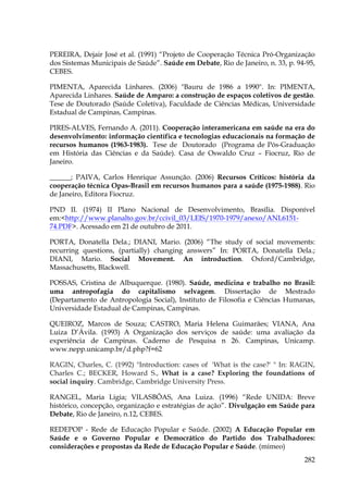 PEREIRA, Dejair José et al. (1991) “Projeto de Cooperação Técnica Pró-Organização
dos Sistemas Municipais de Saúde”. Saúde em Debate, Rio de Janeiro, n. 33, p. 94-95,
CEBES.
PIMENTA, Aparecida Linhares. (2006) "Bauru de 1986 a 1990". In: PIMENTA,
Aparecida Linhares. Saúde de Amparo: a construção de espaços coletivos de gestão.
Tese de Doutorado (Saúde Coletiva), Faculdade de Ciências Médicas, Universidade
Estadual de Campinas, Campinas.
PIRES-ALVES, Fernando A. (2011). Cooperação interamericana em saúde na era do
desenvolvimento: informação científica e tecnologias educacionais na formação de
recursos humanos (1963-1983). Tese de Doutorado (Programa de Pós-Graduação
em História das Ciências e da Saúde). Casa de Oswaldo Cruz – Fiocruz, Rio de
Janeiro.
______; PAIVA, Carlos Henrique Assunção. (2006) Recursos Críticos: história da
cooperação técnica Opas-Brasil em recursos humanos para a saúde (1975-1988). Rio
de Janeiro, Editora Fiocruz.
PND II. (1974) II Plano Nacional de Desenvolvimento, Brasília. Disponível
em:<http://www.planalto.gov.br/ccivil_03/LEIS/1970-1979/anexo/ANL615174.PDF>. Acessado em 21 de outubro de 2011.
PORTA, Donatella Dela.; DIANI, Mario. (2006) “The study of social movements:
recurring questions, (partially) changing answers” In: PORTA, Donatella Dela.;
DIANI, Mario. Social Movement. An introduction. Oxford/Cambridge,
Massachusetts, Blackwell.
POSSAS, Cristina de Albuquerque. (1980). Saúde, medicina e trabalho no Brasil:
uma antropofagia do capitalismo selvagem. Dissertação de Mestrado
(Departamento de Antropologia Social), Instituto de Filosofia e Ciências Humanas,
Universidade Estadual de Campinas, Campinas.
QUEIROZ, Marcos de Souza; CASTRO, Maria Helena Guimarães; VIANA, Ana
Luiza D’Ávila. (1993) A Organização dos serviços de saúde: uma avaliação da
experiência de Campinas. Caderno de Pesquisa n 26. Campinas, Unicamp.
www.nepp.unicamp.br/d.php?f=62
RAGIN, Charles, C. (1992) "Introduction: cases of 'What is the case?' " In: RAGIN,
Charles C.; BECKER, Howard S., What is a case? Exploring the foundations of
social inquiry. Cambridge, Cambridge University Press.
RANGEL, Maria Ligia; VILASBÔAS, Ana Luiza. (1996) “Rede UNIDA: Breve
histórico, concepção, organização e estratégias de ação”. Divulgação em Saúde para
Debate, Rio de Janeiro, n.12, CEBES.
REDEPOP - Rede de Educação Popular e Saúde. (2002) A Educação Popular em
Saúde e o Governo Popular e Democrático do Partido dos Trabalhadores:
considerações e propostas da Rede de Educação Popular e Saúde. (mimeo)
282

 
