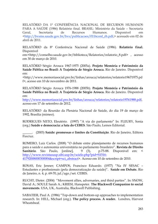 RELATÓRIO DA 1ª CONFERÊNCIA NACIONAL DE RECURSOS HUMANOS
PARA A SAÚDE (1986) Relatório final. BRASIL: Ministério da Saúde – Secretaria
Geral,
Secretaria
de
Recursos
Humanos.
Disponível
em
<http://bvsms.saude.gov.br/bvs/publicacoes/0116conf_rh.pdf,> acessado em 02 de
abril de 2011.
RELATÓRIO da 8ª Conferência Nacional de Saúde (1986). Relatório final.
Disponível
em:<http://conselho.saude.gov.br/biblioteca/Relatorios/relatorio_8.pdf> , acesso
em 30 de março de 2010.
RELATÓRIO Sérgio Arouca 1967-1975 (2005a). Projeto Memória e Patrimônio da
Saúde Pública no Brasil: A Trajetória de Sérgio Arouca. Rio de Janeiro. Disponível
em:
<http://www.memoriasocial.pro.br/linhas/arouca/relatorios/relatorio19671975.pd
f>, acesso em 10 de novembro de 2011.
RELATÓRIO Sérgio Arouca 1976-1988 (2005b). Projeto Memória e Patrimônio da
Saúde Pública no Brasil: A Trajetória de Sérgio Arouca. Rio de Janeiro. Disponível
em:
http://www.memoriasocial.pro.br/linhas/arouca/relatorios/relatorio19761988.pdf,
acesso em 17 de setembro de 2012.
RELATÓRIO da Reunião da Plenária Nacional de Saúde, do dia 19 de março de
1992, Brasília (mimeo).
RODRIGUES NETO, Eleutério. (1997) “A via do parlamento” In: FLEURY, Sonia
(org.) Saúde e democracia: a luta do CEBES. São Paulo, Lemos Editorial.
______. (2003) Saúde: promessas e limites da Constituição. Rio de Janeiro, Editora
Fiocruz.
ROMERO, Luiz Carlos. (2008) “O debate entre planejamento de recursos humanos
para a saúde e autonomia universitária no parlamento brasileiro”. Revista de Direito
Sanitário. São Paulo, [online],
9 (3),
p.75-88. Disponível em: <
http://www.revistasusp.sibi.usp.br/scielo.php?pid=S151641792008000300004&script=sci_abstract>. Acesso em 10 de setembro de 2010.
ROSAS, Eric Jenner; CAMPOS, Francisco Eduardo. (1977) “Na IV SESAC –
Estudantes e profissionais (pela democratização da saúde)”. Saúde em Debate. Rio
de Janeiro, n. 4, p. 69-70, jul./ago./set. CEBES.
RUCHT, Dieter. (2004) “Movement allies, adversaries, and third parties”. In: SNOW,
David A.; SOULE Sarah A.; KRIESI, Hanspeter. The Blackwell Companion to social
movements. USA, UK, Australia, Blackwell Publishing.
SABATIER, Paul A. (1986) “Top-down and bottom-up approaches to implementation
research. In: HILL, Michael (org.). The policy process. A reader. Londres, Harvest
Wheatsheaf.
283

 