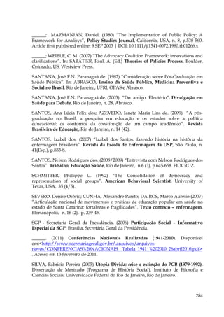 ______; MAZMANIAN, Daniel. (1980) “The Implementation of Public Policy: A
Framework for Analisys”, Policy Studies Journal, California, USA, n. 8, p.538-560.
Article first published online: 9 SEP 2005 | DOI: 10.1111/j.1541-0072.1980.tb01266.x
______; WEIBLE, C. M. (2007) “The Advocacy Coalition Framework: innovations and
clarifications”. In: SABATIER, Paul. A. (Ed.) Theories of Policies Process. Boulder,
Colorado, US. Westview Press.
SANTANA, José F.N. Paranaguá de. (1982) “Consideração sobre Pós-Graduação em
Saúde Pública”. In: ABRASCO, Ensino da Saúde Pública, Medicina Preventiva e
Social no Brasil. Rio de Janeiro, UFRJ, OPAS e Abrasco.
SANTANA, José F.N. Paranaguá de. (2003) “Do amigo Eleutério”. Divulgação em
Saúde para Debate, Rio de Janeiro, n. 28, Abrasco.
SANTOS, Ana Lúcia Felix dos; AZEVEDO, Janete Maria Lins de. (2009) “A pósgraduação no Brasil, a pesquisa em educação e os estudos sobre a política
educacional: os contornos da constituição de um campo acadêmico”. Revista
Brasileira de Educação, Rio de Janeiro, n. 14 (42).
SANTOS, Izabel dos. (2007) “Izabel dos Santos: fazendo história na história da
enfermagem brasileira”. Revista da Escola de Enfermagem da USP, São Paulo, n.
41(Esp.), p.853-8.
SANTOS, Nelson Rodrigues dos. (2008/2009) “Entrevista com Nelson Rodrigues dos
Santos”. Trabalho, Educação Saúde, Rio de Janeiro, n.6 (3), p.645-658. FIOCRUZ.
SCHMITTER, Phillippe C. (1992) “The Consolidation of democracy and
representation of social groups”. American Behavioral Scientist, University of
Texas, USA, 35 (4/5).
SEVERO, Denise Osório; CUNHA, Alexandre Pareto; DA ROS, Marco Aurélio (2007)
“Articulação nacional de movimentos e práticas de educação popular em saúde no
estado de Santa Catarina: fortalezas e fragilidades”. Texto contexto – enfermagem,
Florianópolis, n. 16 (2), p. 239-45.
SGP - Secretaria Geral da Presidência. (2006) Participação Social – Informativo
Especial da SGP. Brasília, Secretária Geral da Presidência.
______. (2011) Conferências Nacionais Realizadas (1941-2010). Disponível
em:<http://www.secretariageral.gov.br/.arquivos/arquivosnovos/CONFERENCIAS%20NACIONAIS__Tabela_1941_%202010_26abril2010.pdf>
. Acesso em 13 fevereiro de 2011.
SILVA, Fabricio Pereira (2005) Utopia Divida: crise e extinção do PCB (1979-1992).
Dissertação de Mestrado (Programa de História Social). Instituto de Filosofia e
Ciências Sociais, Universidade Federal do Rio de Janeiro, Rio de Janeiro.

284

 
