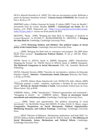 SILVA, Marcelo Kunrath et al.. (2010) “De volta aos movimentos sociais. Reflexões a
partir da literatura brasileira recente”. Ciências Sociais UNISINOS, Rio Grande do
Sul, n. 46 (1), p. 2-9.
SIMPÓSIO sobre a Política Nacional de Saúde, 8ª edição (2005) “Carta de Brasília”,
documento final do evento. Brasília. RADIS – Comunicação em Saúde, Rio de
Janeiro, n.37, ENSP. Disponível em: <http://www.ensp.fiocruz.br/radis/revistaradis/37/pos_tudo/>. Acesso em 20 de janeiro de 2012.
SKOCPOL, Theda. (1985) “Bringing the State Back in: Strategies of Analysis in
Current Research”. In: EVANS, P.; RUESCHEMEYER, D.; SKOCPOL, T. Bringing
the State Back In. Cambridge, Cambridge University Press.
______. (1995) Protecting Soldiers and Mothers: The political origins of Social
policy in the United States. Cambridge, Harvard University Press.
______. (2008) “Bringing the State back in: retrospect and prospect. The 2007 Johan
Skytte Prize Lecture”. Scandinavian Political Studies, 31 (2), p. 109-124. WileyOnline Library.
SNOW, David A.; SOULE, Sarah A.; KRIESI, Hanspeter. (2007) “Introduction:
Mapping the Terrain”. In: SNOW, David A.; SOULE, Sarah A.; KRIESI, Hanspeter.
The Blackwell Companion to Social Movements. USA, UK, Australia, Blackwell
Publishing.
STOTZ, Eduardo Navarro (2004) “Encontro de movimentos e práticas de Educação
Popular e Saúde”. Interface - Comunicação, Saúde, Educação, Botucatu, São Paulo,
n. 8 (14), p.179-182.
______; DAVID, Helena Maria Scherlowski Leal; WONG-UN, Júlio Alberto (2005)
“Educação popular e saúde - trajetória, expressões e desafios de um movimento
social”. Revista de Atenção Primária à Saúde, Universidade Federal Juiz de Fora,
Minas Gerais, 8(1), p.49-60.
TARROW, Sidney. (1998) “Introduction”; “Political opportunities and constraints”;
“Struggling to reform”. In: TARROW, Sidney. Power in movement. Social
movements and contentious politics. Cambridge, Cambridge University Press.
______. (2006) “States and opportunities: The political structuring of social
movements”. In: McADAM, Doug; McCARTHY, D. John; ZALD, N. Mayer. (orgs.)
Comparative Perspectives on Social Movements. Political Opportunities,
Mobilizing Structure, and Cultural Framings. Cambridge, Cambridge University
Press.
______. (2010) “Dinamic of Diffusion: Mechanisms, Institutions, and Scale Shift”. In:
GIVAN, Rebecca Kolins; ROBERTS, Kenneth M.; SOULE, Sarah, A. The Diffusion of
Social Movements. Actors, Mechanisms and Political Effects. Cambridge,
Cambridge University Press.
285

 