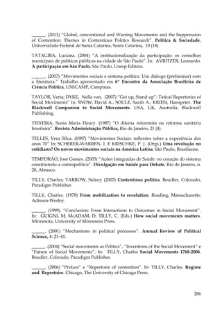 ______. (2011) “Global, conventional and Warring Movements and the Suppression
of Contention: Themes in Contentious Politics Research”. Política & Sociedade,
Universidade Federal de Santa Catarina, Santa Catarina, 10 (18).
TATAGIBA, Luciana. (2004) “A institucionalização da participação: os conselhos
municipais de políticas públicas na cidade de São Paulo”. In: AVRITZER, Leonardo.
A participação em São Paulo, São Paulo, Unesp Editora.
______. (2007) “Movimentos sociais e sistema político. Um diálogo (preliminar) com
a literatura.” Trabalho apresentado em 6º Encontro da Associação Brasileira de
Ciência Política, UNICAMP, Campinas.
TAYLOR, Verta; DYKE, Nella van. (2007) “Get up, Stand up”: Tatical Repertories of
Social Moviments” In: SNOW, David A.; SOULE, Sarah A.; KRIESI, Hanspeter. The
Blackwell Companion to Social Movements. USA, UK, Australia, Blackwell
Publishing.
TEIXEIRA, Sonia Maria Fleury. (1987) “O dilema reformista na reforma sanitária
brasileira”. Revista Administração Pública, Rio de Janeiro, 21 (4).
TELLES, Vera Silva. (1987) “Movimentos Sociais: reflexões sobre a experiência dos
anos 70” In: SCHERER-WARREN, I. E KRISCHKE, P. J. (Orgs.) Uma revolução no
cotidiano? Os novos movimentos sociais na América Latina. São Paulo, Brasiliense.
TEMPORÃO, José Gomes. (2003) “Ações Integradas de Saúde: no coração do sistema
constituindo a contrapolítica”. Divulgação em Saúde para Debate, Rio de Janeiro, n.
28, Abrasco.
TILLY, Charles; TARROW, Sidney (2007) Contentious politics. Boudler, Colorado,
Paradigm Publisher.
TILLY, Charles. (1978) From mobilization to revolution. Reading, Massachusetts:
Adisson-Wesley.
______. (1999). “Conclusion: From Interactions to Outcomes in Social Movement”.
In: GUIGNI, M; McADAM, D; TILLY, C. (Eds.) How social movements matters.
Minnesota, University of Minnesota Press.
______. (2001) “Mechanisms in political processes”. Annual Review of Political
Science, 4: 21–41.
______. (2004) “Social movements as Politics”, “Inventions of the Social Movement” e
“Future of Social Movements”. In: TILLY, Charles Social Movements 1768-2004.
Boudler, Colorado, Paradigm Publisher.
______. (2006) “Preface” e “Repertoire of contention”. In: TILLY, Charles. Regime
and Repertoire. Chicago, The University of Chicago Press.

286

 