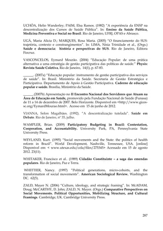 UCHÔA, Helio Wanderley; PAIM, Elsa Ramos. (1982) “A experiência da ENSP na
descentralização dos Cursos de Saúde Pública”. In: Ensino da Saúde Pública,
Medicina Preventiva e Social no Brasil. Rio de Janeiro, UFRJ, OPAS e Abrasco.
UGÁ, Maria Alicia D.; MARQUES, Rosa Maria. (2005) “O financiamento do SUS:
trajetória, contexto e constrangimentos”. In: LIMA, Nísia Trinidade et al., (Orgs.)
Saúde e democracia: história e perspectivas do SUS. Rio de Janeiro, Editora
Fiocruz.
VASCONCELOS, Eymard Mourão. (2004) “Educação Popular: de uma prática
alternativa a uma estratégia de gestão participativa das políticas de saúde.” Physis:
Revista Saúde Coletiva, Rio de Janeiro, 14(1), p. 67-83.
______. (2007a) “Educação popular: instrumento de gestão participativa dos serviços
de saúde”. In: Brasil. Ministério da Saúde. Secretaria de Gestão Estratégica e
Participativa. Departamento de Apoio à Gestão Participativa. Caderno de educação
popular e saúde. Brasília, Ministério da Saúde.
______.(2007b) Apresentação no II Encontro Nacional dos Servidores que Atuam na
Área de Educação em Saúde, promovido pela Fundação Nacional de Saúde (Funasa)
de 11 a 14 de dezembro de 2007. Belo Horizonte. Disponível em <http://www.gicessc.org/EymardMourao.html>. Acesso em 15 de junho de 2012.
VIANNA, Solon Magalhães. (1992). “A descentralização tutelada”. Saúde em
Debate. Rio de Janeiro, nº 35, julho.
WAMPLER, Brian. (2009) Participatory Budgeting in Brazil: Contestation,
Cooperation, and Accountability. University Park, PA, Pennsylvania State
University Press.
WEYLAND, Kurt. (1995) “Social movements and the State: the politics of health
reform in Brazil”. World Development, Nashville, Tennessee, USA. [online]
Disponível em: < www.utexas.edu/cola/files/275345> Acessado em 15 de agosto
2012. 23(11).
WHITAKER, Francisco et al.. (1989) Cidadão Constituinte – a saga das emendas
populares. Rio de Janeiro, Paz e Terra.
WHITTIER, Nancy. (1997) “Political generations, micro-cohorts, and the
transformation of social movements”. American Sociological Review, Washington
DC. 62(5).
ZALD, Mayer N. (2006) “Culture, ideology, and strategic framing”. In: McADAM,
Doug; McCARTHY, D. John; ZALD, N. Mayer. (Orgs.) Comparative Perspectives on
Social Movements. Political Opportunities, Mobilizing Structure, and Cultural
Framings. Cambridge, UK. Cambridge University Press.

287

 