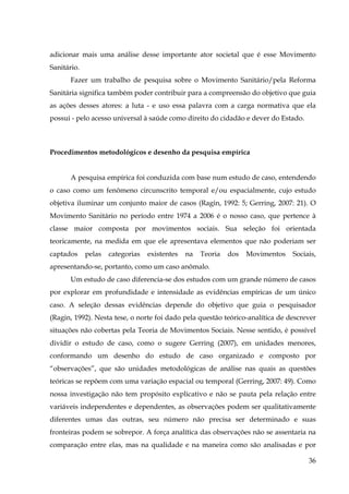 adicionar mais uma análise desse importante ator societal que é esse Movimento
Sanitário.
Fazer um trabalho de pesquisa sobre o Movimento Sanitário/pela Reforma
Sanitária significa também poder contribuir para a compreensão do objetivo que guia
as ações desses atores: a luta - e uso essa palavra com a carga normativa que ela
possui - pelo acesso universal à saúde como direito do cidadão e dever do Estado.

Procedimentos metodológicos e desenho da pesquisa empírica
A pesquisa empírica foi conduzida com base num estudo de caso, entendendo
o caso como um fenômeno circunscrito temporal e/ou espacialmente, cujo estudo
objetiva iluminar um conjunto maior de casos (Ragin, 1992: 5; Gerring, 2007: 21). O
Movimento Sanitário no período entre 1974 a 2006 é o nosso caso, que pertence à
classe maior composta por movimentos sociais. Sua seleção foi orientada
teoricamente, na medida em que ele apresentava elementos que não poderiam ser
captados

pelas

categorias

existentes

na

Teoria

dos

Movimentos

Sociais,

apresentando-se, portanto, como um caso anômalo.
Um estudo de caso diferencia-se dos estudos com um grande número de casos
por explorar em profundidade e intensidade as evidências empíricas de um único
caso. A seleção dessas evidências depende do objetivo que guia o pesquisador
(Ragin, 1992). Nesta tese, o norte foi dado pela questão teórico-analítica de descrever
situações não cobertas pela Teoria de Movimentos Sociais. Nesse sentido, é possível
dividir o estudo de caso, como o sugere Gerring (2007), em unidades menores,
conformando um desenho do estudo de caso organizado e composto por
“observações”, que são unidades metodológicas de análise nas quais as questões
teóricas se repõem com uma variação espacial ou temporal (Gerring, 2007: 49). Como
nossa investigação não tem propósito explicativo e não se pauta pela relação entre
variáveis independentes e dependentes, as observações podem ser qualitativamente
diferentes umas das outras, seu número não precisa ser determinado e suas
fronteiras podem se sobrepor. A força analítica das observações não se assentaria na
comparação entre elas, mas na qualidade e na maneira como são analisadas e por
36

 