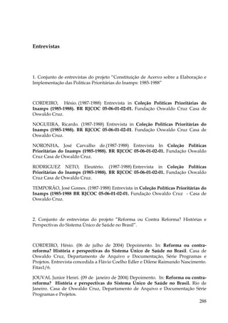 Entrevistas

1. Conjunto de entrevistas do projeto “Constituição de Acervo sobre a Elaboração e
Implementação das Políticas Prioritárias do Inamps: 1985-1988”

CORDEIRO, Hésio. (1987-1988) Entrevista in Coleção Políticas Prioritárias do
Inamps (1985-1988). BR RJCOC 05-06-01-02-01. Fundação Oswaldo Cruz Casa de
Oswaldo Cruz.
NOGUEIRA, Ricardo. (1987-1988) Entrevista in Coleção Políticas Prioritárias do
Inamps (1985-1988). BR RJCOC 05-06-01-02-01. Fundação Oswaldo Cruz Casa de
Oswaldo Cruz.
NORONHA, José Carvalho de.(1987-1988) Entrevista In Coleção Políticas
Prioritárias do Inamps (1985-1988). BR RJCOC 05-06-01-02-01. Fundação Oswaldo
Cruz Casa de Oswaldo Cruz.
RODRIGUEZ NETO, Eleutério. (1987-1988) Entrevista in Coleção Políticas
Prioritárias do Inamps (1985-1988). BR RJCOC 05-06-01-02-01. Fundação Oswaldo
Cruz Casa de Oswaldo Cruz.
TEMPORÃO, José Gomes. (1987-1988) Entrevista in Coleção Políticas Prioritárias do
Inamps (1985-1988 BR RJCOC 05-06-01-02-01. Fundação Oswaldo Cruz - Casa de
Oswaldo Cruz.

2. Conjunto de entrevistas do projeto “Reforma ou Contra Reforma? Histórias e
Perspectivas do Sistema Único de Saúde no Brasil”.

CORDEIRO, Hésio. (06 de julho de 2004) Depoimento. In: Reforma ou contrareforma? História e perspectivas do Sistema Único de Saúde no Brasil. Casa de
Oswaldo Cruz, Departamento de Arquivo e Documentação, Série Programas e
Projetos. Entrevista concedida a Flávio Coelho Edler e Dilene Raimundo Nascimento.
Fitas1/6.
JOUVAL Junior Henri. (09 de janeiro de 2004) Depoimento. In: Reforma ou contrareforma? História e perspectivas do Sistema Único de Saúde no Brasil. Rio de
Janeiro. Casa de Oswaldo Cruz, Departamento de Arquivo e Documentação Série
Programas e Projetos.
288

 