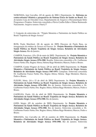 NORONHA, José Carvalho. (10 de agosto de 2004 ) Depoimento. In:. Reforma ou
contra-reforma? História e perspectivas do Sistema Único de Saúde no Brasil. Rio
de Janeiro Casa de Oswaldo Cruz, Departamento de Arquivo e Documentação Série
Programas e Projetos. Entrevista concedida a Flávio Coelho Edler e Dilene Raimundo
Nascimento. Arquivo sonoro. Fitas1/7

3. Conjunto de entrevistas do “Projeto Memória e Patrimônio da Saúde Pública no
Brasil: Trajetória de Sérgio Arouca”

BUSS, Paulo Marchiori. (26 de agosto de 2005) Discurso de Paulo Buss, na
inauguração da estátua de Arouca na Fiocruz. In: Projeto Memória e Patrimônio da
Saúde Pública no Brasil: Trajetória de Sérgio Arouca. Relatório de Atividades
Sérgio Arouca. Rio de Janeiro.
CAMPOS, Francisco. (19 e 20 de maio de 2005) Depoimento. In: Projeto Memória e
Patrimônio da Saúde Pública no Brasil: Trajetória de Sérgio Arouca. Relatório de
Atividades Sérgio Arouca 1976-1988. Brasília. Entrevista concedida a Dr. Guilherme
Franco Netto; Dra. Regina Abreu; Helena Rego Monteiro; Marcos, Pedro e Bruno.
CAMPOS, Gastão Wagner de Sousa. (29 de abril de 2005) Depoimento. In: Projeto
Memória e Patrimônio da Saúde Pública no Brasil: Trajetória de Sérgio Arouca.
Relatório de Atividades Sérgio Arouca 1967-1975. Campinas. Entrevista concedida
Dr. Guilherme Franco Netto; Dra. Regina Abreu; Helena Rego Monteiro; Marcos,
Pedro e Bruno.
FLEURY, Sônia. (14 e 15 de abril de 2005) Depoimento. In: Projeto Memória e
Patrimônio da Saúde Pública no Brasil: Trajetória de Sérgio Arouca. Relatório de
Atividades Sérgio Arouca 1976-1988. Rio de Janeiro. Entrevista concedida a: Dr.
Guilherme Franco Netto; Dra. Regina Abreu; Helena Rego Monteiro; Marcos, Pedro e
Bruno.
GADELHA, Paulo. (16 de abril de 2005) Depoimento. In: Projeto Memória e
Patrimônio da Saúde Pública no Brasil: Trajetória de Sérgio Arouca. Relatório de
Atividades Sérgio Arouca 1976-1988. Rio de Janeiro.
GOES, Sérgio. (05 de outubro de 2005) Depoimento. In: Projeto Memória e
Patrimônio da Saúde Pública no Brasil: Trajetória de Sérgio Arouca. Relatório de
Atividades Sérgio Arouca 1976-1988. Rio de Janeiro. Entrevista concedida a: Dr.
Guilherme Franco Netto; Dra. Regina Abreu; Helena Rego Monteiro; Marcos, Pedro e
Bruno.
MIRANDA, Ary Carvalho de. (05 de outubro de 2005) Depoimento. In: Projeto
Memória e Patrimônio da Saúde Pública no Brasil: Trajetória de Sérgio Arouca.
Relatório de Atividades Sérgio Arouca 1976-1988. Rio de Janeiro. Entrevista
289

 