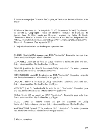 5. Entrevista do projeto “História da Cooperação Técnica em Recursos Humanos no
Brasil”.

SANTANA, José Francisco Paranaguá de. (21 e 22 de fevereiro de 2005) Depoimento.
In: História da Cooperação Técnica em Recursos Humanos no Brasil. Rio de
Janeiro. Rede de Observatório em Recursos Humanos em Saúde do Brasil.
Observatório História e Saúde. Casa de Oswaldo Cruz. Fiocruz. Disponível em:
<http://observatoriohistoria.coc.fiocruz.br/php/level.php?lang=pt&component=43
&item=4>. Acesso em: 17 de agosto de 2012.
6. Conjunto de entrevistas realizadas para a presente tese

BARROS, Elisabeth (03 de dezembro de 2009) “Sanitarista”: Entrevista para esta tese.
Entrevista concedida para Monika Dowbor .
CARVALHO, Gilson (15 de maio de 2012) Sanitarista”: Entrevista para esta tese.
Entrevista concedida a Monika Dowbor por Skype.
DUARTE, José Enio Servilha (28 de maio de 2012) “Sanitarista”: Entrevista para esta
tese. Entrevista concedida para Monika Dowbor.
FEUERWERKER, Laura (14 de setembro de 2012) “Sanitarista”: Entrevista para esta
tese. Entrevista concedida a Monika Dowbor por Skype.
GOULART, Flavio (8 de maio de 2012) “Sanitarista”: Entrevista para esta tese.
Entrevista concedida a Monika Dowbor por Skype.
MEDEIROS, José Eri Osório de (24 de maio de 2012) “Sanitarista”: Entrevista para
esta tese. Entrevista concedida a Monika Dowbor por Skype.
PIOLA, Sergio (05 de março de 2012) “Sanitarista”: Entrevista para esta tese.
Entrevista concedida a Monika Dowbor por Skype.
SILVA, Jacinta de Fátima Senna da (03 de dezembro de 2009)
Sanitarista”: Entrevista para esta tese. Entrevista concedida para Monika Dowbor .
VASCONCELOS, Eymard. (27 de janeiro de 2012) “Sanitarista”: Entrevista para esta
tese. Entrevista concedida a Monika Dowbor por telefone.

7. Outras entrevistas

293

 