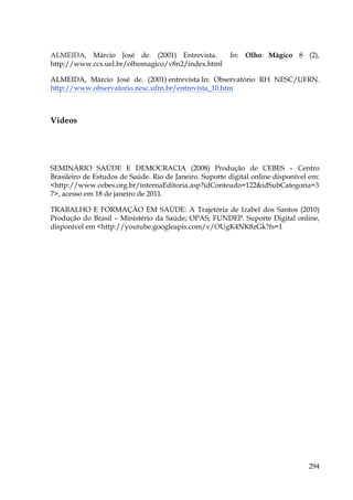 ALMEIDA, Márcio José de. (2001) Entrevista.
http://www.ccs.uel.br/olhomagico/v8n2/index.html

In: Olho Mágico 8 (2),

ALMEIDA, Márcio José de. (2001) entrevista In: Observatório RH NESC/UFRN.
http://www.observatorio.nesc.ufrn.br/entrevista_10.htm

Vídeos

SEMINÁRIO SAÚDE E DEMOCRACIA (2008) Produção de CEBES – Centro
Brasileiro de Estudos de Saúde. Rio de Janeiro. Suporte digital online disponível em:
<http://www.cebes.org.br/internaEditoria.asp?idConteudo=122&idSubCategoria=3
7>, acesso em 18 de janeiro de 2011.
TRABALHO E FORMAÇÃO EM SAÚDE: A Trajetória de Izabel dos Santos (2010)
Produção do Brasil – Ministério da Saúde; OPAS; FUNDEP. Suporte Digital online,
disponível em <http://youtube.googleapis.com/v/OUgK4NK8zGk?fs=1

!

!
!

294

 