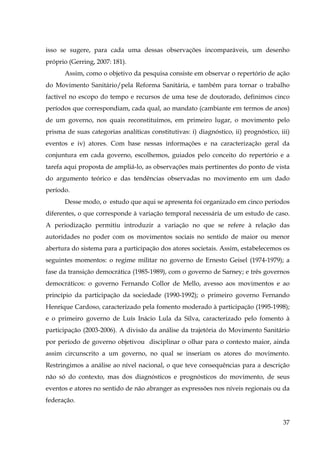 isso se sugere, para cada uma dessas observações incomparáveis, um desenho
próprio (Gerring, 2007: 181).
Assim, como o objetivo da pesquisa consiste em observar o repertório de ação
do Movimento Sanitário/pela Reforma Sanitária, e também para tornar o trabalho
factível no escopo do tempo e recursos de uma tese de doutorado, definimos cinco
períodos que correspondiam, cada qual, ao mandato (cambiante em termos de anos)
de um governo, nos quais reconstituímos, em primeiro lugar, o movimento pelo
prisma de suas categorias analíticas constitutivas: i) diagnóstico, ii) prognóstico, iii)
eventos e iv) atores. Com base nessas informações e na caracterização geral da
conjuntura em cada governo, escolhemos, guiados pelo conceito do repertório e a
tarefa aqui proposta de ampliá-lo, as observações mais pertinentes do ponto de vista
do argumento teórico e das tendências observadas no movimento em um dado
período.
Desse modo, o estudo que aqui se apresenta foi organizado em cinco períodos
diferentes, o que corresponde à variação temporal necessária de um estudo de caso.
A periodização permitiu introduzir a variação no que se refere à relação das
autoridades no poder com os movimentos sociais no sentido de maior ou menor
abertura do sistema para a participação dos atores societais. Assim, estabelecemos os
seguintes momentos: o regime militar no governo de Ernesto Geisel (1974-1979); a
fase da transição democrática (1985-1989), com o governo de Sarney; e três governos
democráticos: o governo Fernando Collor de Mello, avesso aos movimentos e ao
princípio da participação da sociedade (1990-1992); o primeiro governo Fernando
Henrique Cardoso, caracterizado pela fomento moderado à participação (1995-1998);
e o primeiro governo de Luís Inácio Lula da Silva, caracterizado pelo fomento à
participação (2003-2006). A divisão da análise da trajetória do Movimento Sanitário
por período de governo objetivou disciplinar o olhar para o contexto maior, ainda
assim circunscrito a um governo, no qual se inseriam os atores do movimento.
Restringimos a análise ao nível nacional, o que teve consequências para a descrição
não só do contexto, mas dos diagnósticos e prognósticos do movimento, de seus
eventos e atores no sentido de não abranger as expressões nos níveis regionais ou da
federação.
37

 