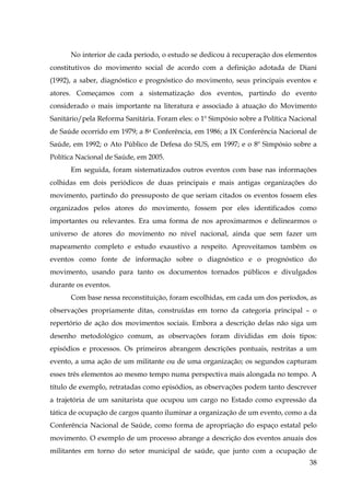No interior de cada período, o estudo se dedicou à recuperação dos elementos
constitutivos do movimento social de acordo com a definição adotada de Diani
(1992), a saber, diagnóstico e prognóstico do movimento, seus principais eventos e
atores. Começamos com a sistematização dos eventos, partindo do evento
considerado o mais importante na literatura e associado à atuação do Movimento
Sanitário/pela Reforma Sanitária. Foram eles: o 1º Simpósio sobre a Política Nacional
de Saúde ocorrido em 1979; a 8a Conferência, em 1986; a IX Conferência Nacional de
Saúde, em 1992; o Ato Público de Defesa do SUS, em 1997; e o 8º Simpósio sobre a
Política Nacional de Saúde, em 2005.
Em seguida, foram sistematizados outros eventos com base nas informações
colhidas em dois periódicos de duas principais e mais antigas organizações do
movimento, partindo do pressuposto de que seriam citados os eventos fossem eles
organizados pelos atores do movimento, fossem por eles identificados como
importantes ou relevantes. Era uma forma de nos aproximarmos e delinearmos o
universo de atores do movimento no nível nacional, ainda que sem fazer um
mapeamento completo e estudo exaustivo a respeito. Aproveitamos também os
eventos como fonte de informação sobre o diagnóstico e o prognóstico do
movimento, usando para tanto os documentos tornados públicos e divulgados
durante os eventos.
Com base nessa reconstituição, foram escolhidas, em cada um dos períodos, as
observações propriamente ditas, construídas em torno da categoria principal – o
repertório de ação dos movimentos sociais. Embora a descrição delas não siga um
desenho metodológico comum, as observações foram divididas em dois tipos:
episódios e processos. Os primeiros abrangem descrições pontuais, restritas a um
evento, a uma ação de um militante ou de uma organização; os segundos capturam
esses três elementos ao mesmo tempo numa perspectiva mais alongada no tempo. A
título de exemplo, retratadas como episódios, as observações podem tanto descrever
a trajetória de um sanitarista que ocupou um cargo no Estado como expressão da
tática de ocupação de cargos quanto iluminar a organização de um evento, como a da
Conferência Nacional de Saúde, como forma de apropriação do espaço estatal pelo
movimento. O exemplo de um processo abrange a descrição dos eventos anuais dos
militantes em torno do setor municipal de saúde, que junto com a ocupação de
38

 