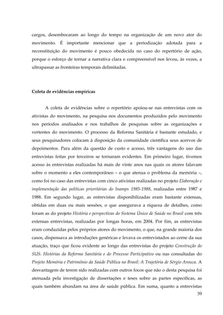 cargos, desembocaram ao longo do tempo na organização de um novo ator do
movimento. É importante mencionar que a periodização adotada para a
reconstituição do movimento é pouco obedecida no caso do repertório de ação,
porque o esforço de tornar a narrativa clara e compreensível nos levou, às vezes, a
ultrapassar as fronteiras temporais delimitadas.

Coleta de evidências empíricas
A coleta de evidências sobre o repertório apoiou-se nas entrevistas com os
ativistas do movimento, na pesquisa nos documentos produzidos pelo movimento
nos períodos analisados e nos trabalhos de pesquisas sobre as organizações e
vertentes do movimento. O processo da Reforma Sanitária é bastante estudado, e
seus pesquisadores colocam à disposição da comunidade científica seus acervos de
depoimentos. Para além da questão de custo e acesso, três vantagens do uso das
entrevistas feitas por terceiros se tornaram evidentes. Em primeiro lugar, tivemos
acesso às entrevistas realizadas há mais de vinte anos nas quais os atores falavam
sobre o momento a eles contemporâneo – o que atenua o problema da memória –,
como foi no caso das entrevistas com cinco ativistas realizadas no projeto Elaboração e
implementação das políticas prioritárias do Inamps 1985-1988, realizadas entre 1987 e
1988. Em segundo lugar, as entrevistas disponibilizadas eram bastante extensas,
obtidas em duas ou mais sessões, o que assegurava a riqueza de detalhes, como
foram as do projeto História e perspectivas do Sistema Único de Saúde no Brasil com três
extensas entrevistas, realizadas por longas horas, em 2004. Por fim, as entrevistas
eram conduzidas pelos próprios atores do movimento, o que, na grande maioria dos
casos, dispensava as introduções genéricas e levava os entrevistados ao cerne da sua
atuação, traço que ficou evidente ao longo das entrevistas do projeto Construção do
SUS. Histórias da Reforma Sanitária e do Processo Participativo ou nas consultadas do
Projeto Memória e Patrimônio da Saúde Pública no Brasil: A Trajetória de Sérgio Arouca. A
desvantagem de terem sido realizadas com outros focos que não o desta pesquisa foi
atenuada pela investigação de dissertações e teses sobre as partes específicas, as
quais também abundam na área de saúde pública. Em suma, quanto a entrevistas
39

 