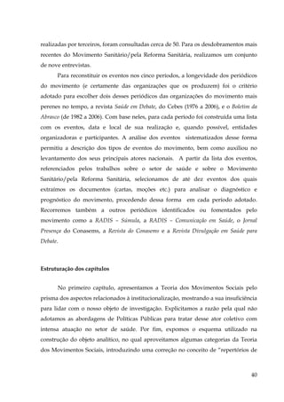 realizadas por terceiros, foram consultadas cerca de 50. Para os desdobramentos mais
recentes do Movimento Sanitário/pela Reforma Sanitária, realizamos um conjunto
de nove entrevistas.
Para reconstituir os eventos nos cinco períodos, a longevidade dos periódicos
do movimento (e certamente das organizações que os produzem) foi o critério
adotado para escolher dois desses periódicos das organizações do movimento mais
perenes no tempo, a revista Saúde em Debate, do Cebes (1976 a 2006), e o Boletim da
Abrasco (de 1982 a 2006). Com base neles, para cada período foi construída uma lista
com os eventos, data e local de sua realização e, quando possível, entidades
organizadoras e participantes. A análise dos eventos sistematizados desse forma
permitiu a descrição dos tipos de eventos do movimento, bem como auxiliou no
levantamento dos seus principais atores nacionais. A partir da lista dos eventos,
referenciados pelos trabalhos sobre o setor de saúde e sobre o Movimento
Sanitário/pela Reforma Sanitária, selecionamos de até dez eventos dos quais
extraímos os documentos (cartas, moções etc.) para analisar o diagnóstico e
prognóstico do movimento, procedendo dessa forma em cada período adotado.
Recorremos também a outros periódicos identificados ou fomentados pelo
movimento como a RADIS – Súmula, a RADIS – Comunicação em Saúde, o Jornal
Presença do Conasems, a Revista do Conasems e a Revista Divulgação em Saúde para
Debate.

Estruturação dos capítulos
No primeiro capítulo, apresentamos a Teoria dos Movimentos Sociais pelo
prisma dos aspectos relacionados à institucionalização, mostrando a sua insuficiência
para lidar com o nosso objeto de investigação. Explicitamos a razão pela qual não
adotamos as abordagens de Políticas Públicas para tratar desse ator coletivo com
intensa atuação no setor de saúde. Por fim, expomos o esquema utilizado na
construção do objeto analítico, no qual aproveitamos algumas categorias da Teoria
dos Movimentos Sociais, introduzindo uma correção no conceito de “repertórios de

40

 