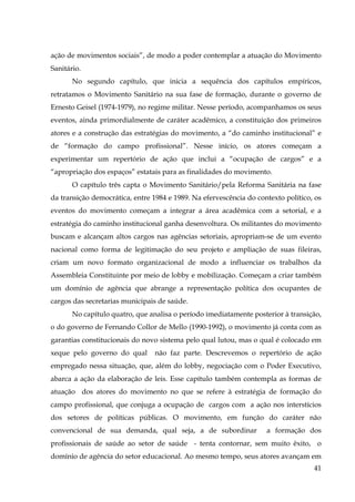ação de movimentos sociais”, de modo a poder contemplar a atuação do Movimento
Sanitário.
No segundo capítulo, que inicia a sequência dos capítulos empíricos,
retratamos o Movimento Sanitário na sua fase de formação, durante o governo de
Ernesto Geisel (1974-1979), no regime militar. Nesse período, acompanhamos os seus
eventos, ainda primordialmente de caráter acadêmico, a constituição dos primeiros
atores e a construção das estratégias do movimento, a “do caminho institucional” e
de “formação do campo profissional”. Nesse início, os atores começam a
experimentar um repertório de ação que inclui a “ocupação de cargos” e a
“apropriação dos espaços” estatais para as finalidades do movimento.
O capítulo três capta o Movimento Sanitário/pela Reforma Sanitária na fase
da transição democrática, entre 1984 e 1989. Na efervescência do contexto político, os
eventos do movimento começam a integrar a área acadêmica com a setorial, e a
estratégia do caminho institucional ganha desenvoltura. Os militantes do movimento
buscam e alcançam altos cargos nas agências setoriais, apropriam-se de um evento
nacional como forma de legitimação do seu projeto e ampliação de suas fileiras,
criam um novo formato organizacional de modo a influenciar os trabalhos da
Assembleia Constituinte por meio de lobby e mobilização. Começam a criar também
um domínio de agência que abrange a representação política dos ocupantes de
cargos das secretarias municipais de saúde.
No capítulo quatro, que analisa o período imediatamente posterior à transição,
o do governo de Fernando Collor de Mello (1990-1992), o movimento já conta com as
garantias constitucionais do novo sistema pelo qual lutou, mas o qual é colocado em
xeque pelo governo do qual

não faz parte. Descrevemos o repertório de ação

empregado nessa situação, que, além do lobby, negociação com o Poder Executivo,
abarca a ação da elaboração de leis. Esse capítulo também contempla as formas de
atuação dos atores do movimento no que se refere à estratégia de formação do
campo profissional, que conjuga a ocupação de cargos com a ação nos interstícios
dos setores de políticas públicas. O movimento, em função do caráter não
convencional de sua demanda, qual seja, a de subordinar

a formação dos

profissionais de saúde ao setor de saúde - tenta contornar, sem muito êxito, o
domínio de agência do setor educacional. Ao mesmo tempo, seus atores avançam em
41

 