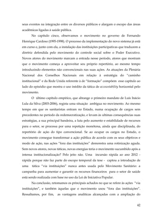 seus eventos na integração entre os diversos públicos e alargam o escopo das áreas
acadêmicas ligadas à saúde pública.
No capítulo cinco, observamos o movimento no governo de Fernando
Henrique Cardoso (1995-1998). O processo da implementação do novo sistema já está
em curso e, junto com ela, a instalação das instituições participativas que traduzem a
diretriz defendida pelo movimento do controle social sobre o Poder Executivo.
Novos atores do movimento marcam a entrada nesse período, atores que mostram
que o movimento começa a aproveitar seu próprio repertório, ao mesmo tempo
introduzindo elementos não convencionais nas suas ações. As atuações da Plenária
Nacional dos Conselhos Nacionais em relação à estratégia do “caminho
institucional” e da Rede Unida referente à de “formação” compõem esse capítulo ao
lado do episódio que mostra o uso inédito da tática de accountability horizontal pelo
movimento.
O último capítulo empírico, que abrange o primeiro mandato de Luís Inácio
Lula da Silva (2003-2006), regista uma situação ambígua no movimento. Ao mesmo
tempo em que os sanitaristas entram no Estado, numa ocupação de cargos sem
precedentes no período da redemocratização, e levam às ultimas consequências suas
estratégias, a sua principal bandeira, a luta pelo aumento e estabilidade de recursos
para o setor, se processa por uma repetição monótona, ainda que disciplinada, do
repertório de ação do tipo convencional. Se ao ocupar os cargos no Estado, o
movimento consegue transformar a ação pública de acordo com os seus objetivos e
modo de ação, nas ações “fora das instituições” demonstra uma rotinização aguda.
Sem novos atores, novas táticas, novas energias teria o movimento sucumbido após a
intensa institucionalização? Pelo jeito não. Uma

incursão rápida ao ano 2012 -

rápida porque não faz parte do escopo temporal da tese - captou a introdução de
uma

tática “via instituições” nunca antes usada pelo Movimento Sanitário: a

campanha para aumentar e garantir os recursos financeiros para o setor de saúde
está sendo realizada com base no uso da Lei de Iniciativa Popular.
Na conclusão, retomamos os principais achados no que se refere às ações “via
instituições”, e também àquelas que o movimento usou “fora das instituições”.
Ressaltamos, por fim,

as vantagens analíticas alcançadas com a ampliação do
42

 