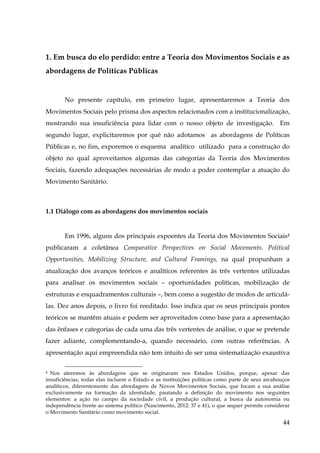 1. Em busca do elo perdido: entre a Teoria dos Movimentos Sociais e as
abordagens de Políticas Públicas

No presente capítulo, em primeiro lugar, apresentaremos a Teoria dos
Movimentos Sociais pelo prisma dos aspectos relacionados com a institucionalização,
mostrando sua insuficiência para lidar com o nosso objeto de investigação. Em
segundo lugar, explicitaremos por quê não adotamos as abordagens de Políticas
Públicas e, no fim, exporemos o esquema analítico utilizado para a construção do
objeto no qual aproveitamos algumas das categorias da Teoria dos Movimentos
Sociais, fazendo adequações necessárias de modo a poder contemplar a atuação do
Movimento Sanitário.

1.1 Diálogo com as abordagens dos movimentos sociais

Em 1996, alguns dos principais expoentes da Teoria dos Movimentos Sociais4
publicaram a coletânea Comparative Perspectives on Social Movements. Political
Opportunities, Mobilizing Structure, and Cultural Framings, na qual propunham a
atualização dos avanços teóricos e analíticos referentes às três vertentes utilizadas
para analisar os movimentos sociais – oportunidades políticas, mobilização de
estruturas e enquadramentos culturais –, bem como a sugestão de modos de articulálas. Dez anos depois, o livro foi reeditado. Isso indica que os seus principais pontos
teóricos se mantêm atuais e podem ser aproveitados como base para a apresentação
das ênfases e categorias de cada uma das três vertentes de análise, o que se pretende
fazer adiante, complementando-a, quando necessário, com outras referências. A
apresentação aqui empreendida não tem intuito de ser uma sistematização exaustiva
Nos ateremos às abordagens que se originaram nos Estados Unidos, porque, apesar das
insuficiências, todas elas incluem o Estado e as instituições politicas como parte de seus arcabouços
analíticos, diferentemente das abordagens de Novos Movimentos Sociais, que focam a sua análise
exclusivamente na formação da identidade, pautando a definição do movimento nos seguintes
elementos: a ação no campo da sociedade civil, a produção cultural, a busca da autonomia ou
independência frente ao sistema político (Nascimento, 2012: 37 e 41), o que sequer permite considerar
o Movimento Sanitário como movimento social.
4

44

 