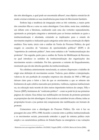 das três abordagens, a qual pode ser encontrada alhures5, mas objetiva retratá-las de
modo a tornar evidentes as suas insuficiências para tratar do Movimento Sanitário.
Embora haja a tendência de integração entre as três vertentes, a maior parte
dos conceitos filia-se a uma ou outra abordagem. Com efeito, nesta tese, estabeleço
um debate com a literatura, analisando cada uma das vertentes separadamente,
apontando as principais categorias e atentando para as formas mediante as quais a
institucionalização é abordada, extraindo as implicações para o estudo do
movimento empírico e indicando quais categorias serão úteis na construção do objeto
analítico. Para tanto, inicio com a análise da Teoria do Processo Político, da qual
resgato os conceitos de “estrutura de oportunidades políticas” (EOP) e de
“repertórios de confronto político”, bem como enfatizo o de “institucionalização dos
protestos”. Em seguida, parto para a análise da Teoria da Mobilização de Recursos,
na qual introduzo os sentidos da institucionalização das organizações dos
movimentos sociais e entidades. Por fim, apresento a vertente do Enquadramento,
mostrando que ela não aborda questões da institucionalização.
Na coletânea anteriormente mencionada, os autores dispensam o trabalho de
erigir uma definição de movimentos sociais. Todavia, para alinhar a interpretação,
valem-se de um punhado de exemplos empíricos das décadas de 1960 a 1980 que
deixam claro para o leitor o fato de que os movimentos a que se referem são
fenômenos de ação coletiva marcados por protestos, violência, rupturas institucionais
ou, na colocação mais recente de dois outros importantes teóricos do campo, Tilly e
Tarrow (2007), fenômenos de “confronto político” – como se pode ler já nas primeiras
páginas do volume. Essa ênfase nas mobilizações em formato de protestos permeará
as proposições das três abordagens. Como todos os caminhos levam a Roma, todas as
proposições levam a (ou partem da) compreensão das mobilizações em formato de
protesto.
Comecemos com a abordagem do Processo Político. Ela veio à luz na
passagem dos anos 1970 a 1980, focando a conexão entre a política institucionalizada
e os movimentos sociais, procurando entender o papel do sistema político mais
amplo e as características políticas do Estado-Nação na emergência e nas variações

5

Referimo-nos aos seguintes trabalhos: ALONSO, Ângela (2009) e GOHN, Maria da Gloria (2006).

45

 