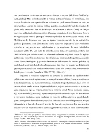 dos movimentos em termos de estrutura, alcance e sucesso (McAdam; McCarthy;
Zald, 2006: 2). Mais especificamente, a política institucionalizada foi conceituada em
termos de estrutura de oportunidades políticas, na qual foram alinhavadas tanto as
características formais do sistema político quanto a estrutura informal das relações de
poder nele existente 6 . Ou na formulação de Gamson e Meyer (2006), os traços
estáveis e voláteis do sistema político. O avanço em relação à abordagem que focava
as organizações como a principal variável explicativa de mobilizações sociais, a de
Mobilização de Recursos, em vigor na época, consistiu no fato de as instituições
políticas passarem a ser consideradas como variáveis explicativas que permitiam
entender o surgimento das mobilizações e os resultados de suas atividades
(McAdam; 2006: 29). Um ciclo de protesto, nessa linha de raciocínio, poderia ser
desencadeado por uma mudança ou uma série delas nos seguintes traços do regime
político que compõem os elementos da estrutura de oportunidades políticas, conceito
chave dessa abordagem: i) grau de abertura ou fechamento do sistema político; ii)
estabilidade ou instabilidade dos alinhamentos das elites no interior do Estado; iii)
presença ou ausência dos aliados no interior da elite; e iv) capacidade e propensão do
Estado para repressão (McAdam, 2006: 27; Tilly, 2006: 44).7
Seguindo o raciocínio subjacente ao conceito da estrutura de oportunidades
políticas, os movimentos promovem as suas primeiras mobilizações ao aproveitarem
a mudança em uma ou mais dimensões da estrutura de oportunidades. Suas ações se
tornam, desse modo, alvo de respostas do Estado, cujo teor de repressão ou aceitação
varia segundo o tipo de regime, momento e contexto social. Nesse momento inicial,
a(s) oportunidade(s) política(s) aparece(m) independentemente da ação do movimento
e por tempo limitado, e uma mudança no contexto político oferece a possibilidade
para a emergência do movimento, o qual se consubstancia mediante protestos. O que
diferenciaria a fase de desenvolvimento da fase de surgimento dos movimentos
sociais é que as oportunidades e constrangimentos não seriam mais independentes
6 O texto de McAdam, que parte da preocupação com o alargamento do conceito de oportunidades
políticas, faz uma sistematização do uso do conceito nas acepções de importantes pesquisadores do
campo. Ver: McADAM, Doug. (2006).

Ainda constitui uma tarefa a ser realizada e um desafio da abordagem o estabelecimento da relação
entre as dimensões da estrutura de oportunidades políticas e as feições do movimento a serem
explicadas (McAdam; 2006: 31; Gamson; Meyer, 2006: 283).
7

46

 