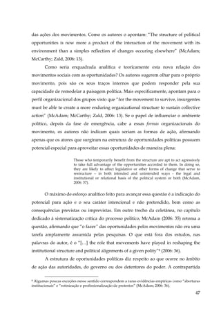 das ações dos movimentos. Como os autores o apontam: “The structure of political
opportunities is now more a product of the interaction of the movement with its
environment than a simples reflection of changes occuring elsewhere” (McAdam;
McCarthy; Zald, 2006: 13).
Como seria enquadrada analítica e teoricamente esta nova relação dos
movimentos sociais com as oportunidades? Os autores sugerem olhar para o próprio
movimento, pois são os seus traços internos que podem responder pela sua
capacidade de remodelar a paisagem política. Mais especificamente, apontam para o
perfil organizacional dos grupos visto que “for the movement to survive, insurgentes
must be able to create a more enduring organizational structure to sustain collective
action” (McAdam; McCarthy; Zald, 2006: 13). Se o papel de influenciar o ambiente
político, depois da fase de emergência, cabe a essas formas organizacionais do
movimento, os autores não indicam quais seriam as formas de ação, afirmando
apenas que os atores que surgiram na estrutura de oportunidades políticas possuem
potencial especial para aproveitar essas oportunidades de maneira plena:
Those who temporarily benefit from the structure are apt to act agressively
to take full advantage of the opportunities accorded to them. In doing so,
they are likely to affect legislative or other forms of change that serve to
restructure – in both intended and unintended ways - the legal and
institutional or relational basis of the political system or both (McAdam,
2006: 37).

O máximo de esforço analítico feito para avançar essa questão é a indicação do
potencial para ação e o seu caráter intencional e não pretendido, bem como as
consequências previstas ou imprevistas. Em outro trecho da coletânea, no capítulo
dedicado à sistematização crítica do processo político, McAdam (2006: 35) retoma a
questão, afirmando que “o fazer” das oportunidades pelos movimentos não era uma
tarefa amplamente assumida pelas pesquisas. O que está fora dos estudos, nas
palavras do autor, é o “[…] the role that movements have played in reshaping the
institutional structure and political alignments of a given polity”8 (2006: 36).
A estrutura de oportunidades políticas diz respeito ao que ocorre no âmbito
de ação das autoridades, do governo ou dos detentores do poder. A contrapartida
Algumas poucas exceções nesse sentido correspondem a raras evidências empíricas como “aberturas
institucionais” e “rotinização e profissionalização de protestos” (McAdam; 2006: 36).
8

47

 