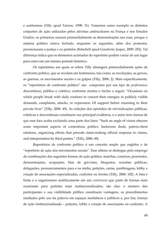 e autônomas (Tilly apud Tarrow, 1998: 31). Tomemos como exemplo os distintos
conjuntos de ação utilizados pelos ativistas antinucleares na França e nos Estados
Unidos: os primeiros usaram primordialmente as demonstrações nas ruas, porque o
sistema político estava fechado, enquanto os segundos, além dos protestos,
pressionaram a justiça e os partidos (Kitschelt apud Goodwin; Jasper, 2009: 252). Tal
diferença indica que os elementos acionados do repertório podem variar de um lugar
para outro em um mesmo período histórico.
Os repertórios aos quais se refere Tilly abrangem primordialmente ações de
confronto político, que se revelam em fenômenos, tais como: as revoluções, as greves,
as guerras, os movimentos sociais e os golpes (Tilly, 2006: 2). Mais especificamente,
os “repertórios de confronto político” são compostos por um tipo de performance
descontínuo, público e coletivo, conforme mostra o trecho a seguir: “Occasions on
which people break with daily routines to concert their energies in publicly visible
demands, complaints, attacks, or expression. Of support before returning to their
private lives” (Tilly, 2006: 49). As coleções dos episódios de reivindicações públicas,
coletivas e descontínuas constituem sua principal evidência, e o autor tem clareza de
que esse foco acaba excluindo uma parte dos fatos: “Such an angle of vision obscure
some important aspects of contentious politics: backroom deals, patron-client
relations, organizing efforts that precede claim-making official response to claims,
and interpretation by third parties.” (Tilly, 2006: 49).
Repertórios de confronto político é um conceito amplo que engloba o de
“repertório de ação dos movimentos sociais”. Esse último se distingue pelo emprego
de combinações das seguintes formas de ação política: marchas, comícios, procissões,
demonstrações, ocupações, filas de grevistas, bloqueios, reuniões públicas,
delegações, pronunciamentos para e na mídia, petições, cartas, panfletagens, lobby e
criação de associações especializadas, coalizões ou frentes (Tilly, 2006: 182). A lista é
finita e a organizamos analiticamente em um continuum que parte de formas mais
ocasionais para padrões mais institucionalizados, são elas: o número dos
participantes e sua visibilidade pública constituem vantagens, os procedimentos
mediados pelo uso da palavra em espaços mediáticos e públicos e, por fim, formas
de ação institucionalizada – petições, lobby e criação de associações ou coalizões. A
49

 