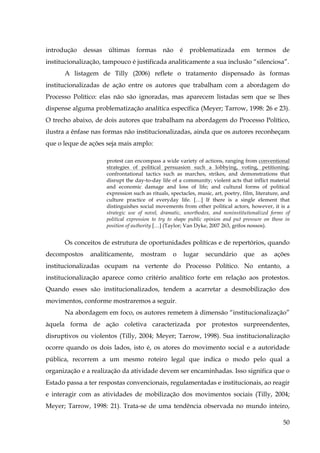 introdução

dessas

últimas

formas

não

é

problematizada

em

termos

de

institucionalização, tampouco é justificada analiticamente a sua inclusão “silenciosa”.
A listagem de Tilly (2006) reflete o tratamento dispensado às formas
institucionalizadas de ação entre os autores que trabalham com a abordagem do
Processo Político: elas não são ignoradas, mas aparecem listadas sem que se lhes
dispense alguma problematização analítica específica (Meyer; Tarrow, 1998: 26 e 23).
O trecho abaixo, de dois autores que trabalham na abordagem do Processo Político,
ilustra a ênfase nas formas não institucionalizadas, ainda que os autores reconheçam
que o leque de ações seja mais amplo:
protest can encompass a wide variety of actions, ranging from conventional
strategies of political persuasion such a lobbying, voting, petitioning;
confrontational tactics such as marches, strikes, and demonstrations that
disrupt the day-to-day life of a community; violent acts that inflict material
and economic damage and loss of life; and cultural forms of political
expression such as rituals, spectacles, music, art, poetry, film, literature, and
culture practice of everyday life. […] If there is a single element that
distinguishes social movements from other political actors, however, it is a
strategic use of novel, dramatic, unorthodox, and noninstitutionalized forms of
political expression to try to shape public opinion and put pressure on those in
position of authority […] (Taylor; Van Dyke, 2007 263, grifos nossos).

Os conceitos de estrutura de oportunidades políticas e de repertórios, quando
decompostos

analiticamente,

mostram

o

lugar

secundário

que

as

ações

institucionalizadas ocupam na vertente do Processo Político. No entanto, a
institucionalização aparece como critério analítico forte em relação aos protestos.
Quando esses são institucionalizados, tendem a acarretar a desmobilização dos
movimentos, conforme mostraremos a seguir.
Na abordagem em foco, os autores remetem à dimensão “institucionalização”
àquela forma de ação coletiva caracterizada por protestos surpreendentes,
disruptivos ou violentos (Tilly, 2004; Meyer; Tarrow, 1998). Sua institucionalização
ocorre quando os dois lados, isto é, os atores do movimento social e a autoridade
pública, recorrem a um mesmo roteiro legal que indica o modo pelo qual a
organização e a realização da atividade devem ser encaminhadas. Isso significa que o
Estado passa a ter respostas convencionais, regulamentadas e institucionais, ao reagir
e interagir com as atividades de mobilização dos movimentos sociais (Tilly, 2004;
Meyer; Tarrow, 1998: 21). Trata-se de uma tendência observada no mundo inteiro,
50

 