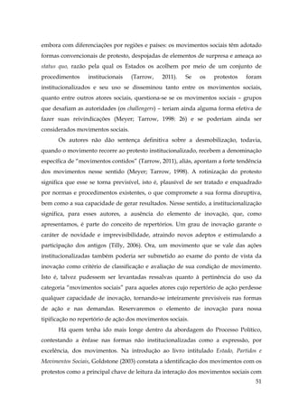 embora com diferenciações por regiões e países: os movimentos sociais têm adotado
formas convencionais de protesto, despojadas de elementos de surpresa e ameaça ao
status quo, razão pela qual os Estados os acolhem por meio de um conjunto de
procedimentos

institucionais

(Tarrow,

2011).

Se

os

protestos

foram

institucionalizados e seu uso se disseminou tanto entre os movimentos sociais,
quanto entre outros atores sociais, questiona-se se os movimentos sociais – grupos
que desafiam as autoridades (os challengers) – teriam ainda alguma forma efetiva de
fazer suas reivindicações (Meyer; Tarrow, 1998: 26) e se poderiam ainda ser
considerados movimentos sociais.
Os autores não dão sentença definitiva sobre a desmobilização, todavia,
quando o movimento recorre ao protesto institucionalizado, recebem a denominação
específica de “movimentos contidos” (Tarrow, 2011), aliás, apontam a forte tendência
dos movimentos nesse sentido (Meyer; Tarrow, 1998). A rotinização do protesto
significa que esse se torna previsível, isto é, plausível de ser tratado e enquadrado
por normas e procedimentos existentes, o que compromete a sua forma disruptiva,
bem como a sua capacidade de gerar resultados. Nesse sentido, a institucionalização
significa, para esses autores, a ausência do elemento de inovação, que, como
apresentamos, é parte do conceito de repertórios. Um grau de inovação garante o
caráter de novidade e imprevisibilidade, atraindo novos adeptos e estimulando a
participação dos antigos (Tilly, 2006). Ora, um movimento que se vale das ações
institucionalizadas também poderia ser submetido ao exame do ponto de vista da
inovação como critério de classificação e avaliação de sua condição de movimento.
Isto é, talvez pudessem ser levantadas ressalvas quanto à pertinência do uso da
categoria “movimentos sociais” para aqueles atores cujo repertório de ação perdesse
qualquer capacidade de inovação, tornando-se inteiramente previsíveis nas formas
de ação e nas demandas. Reservaremos o elemento de inovação para nossa
tipificação no repertório de ação dos movimentos sociais.
Há quem tenha ido mais longe dentro da abordagem do Processo Político,
contestando a ênfase nas formas não institucionalizadas como a expressão, por
excelência, dos movimentos. Na introdução ao livro intitulado Estado, Partidos e
Movimentos Sociais, Goldstone (2003) constata a identificação dos movimentos com os
protestos como a principal chave de leitura da interação dos movimentos sociais com
51

 