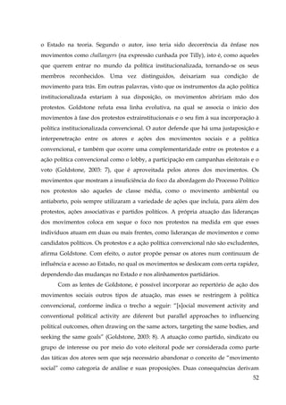 o Estado na teoria. Segundo o autor, isso teria sido decorrência da ênfase nos
movimentos como challangers (na expressão cunhada por Tilly), isto é, como aqueles
que querem entrar no mundo da política institucionalizada, tornando-se os seus
membros reconhecidos. Uma vez distinguidos, deixariam sua condição de
movimento para trás. Em outras palavras, visto que os instrumentos da ação política
institucionalizada estariam à sua disposição, os movimentos abririam mão dos
protestos. Goldstone refuta essa linha evolutiva, na qual se associa o início dos
movimentos à fase dos protestos extrainstitucionais e o seu fim à sua incorporação à
política institucionalizada convencional. O autor defende que há uma justaposição e
interpenetração entre os atores e ações dos movimentos sociais e a política
convencional, e também que ocorre uma complementaridade entre os protestos e a
ação política convencional como o lobby, a participação em campanhas eleitorais e o
voto (Goldstone, 2003: 7), que é aproveitada pelos atores dos movimentos. Os
movimentos que mostram a insuficiência do foco da abordagem do Processo Político
nos protestos são aqueles de classe média, como o movimento ambiental ou
antiaborto, pois sempre utilizaram a variedade de ações que incluía, para além dos
protestos, ações associativas e partidos políticos. A própria atuação das lideranças
dos movimentos coloca em xeque o foco nos protestos na medida em que esses
indivíduos atuam em duas ou mais frentes, como lideranças de movimentos e como
candidatos políticos. Os protestos e a ação política convencional não são excludentes,
afirma Goldstone. Com efeito, o autor propõe pensar os atores num continuum de
influência e acesso ao Estado, no qual os movimentos se deslocam com certa rapidez,
dependendo das mudanças no Estado e nos alinhamentos partidários.
Com as lentes de Goldstone, é possível incorporar ao repertório de ação dos
movimentos sociais outros tipos de atuação, mas esses se restringem à política
convencional, conforme indica o trecho a seguir: “[s]ocial movement activity and
conventional political activity are diferent but parallel approaches to influencing
political outcomes, often drawing on the same actors, targeting the same bodies, and
seeking the same goals” (Goldstone, 2003: 8). A atuação como partido, sindicato ou
grupo de interesse ou por meio do voto eleitoral pode ser considerada como parte
das táticas dos atores sem que seja necessário abandonar o conceito de “movimento
social” como categoria de análise e suas proposições. Duas consequências derivam
52

 