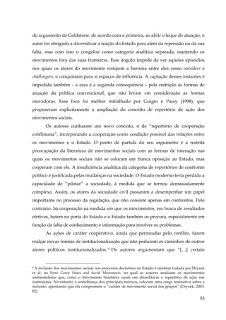 do argumento de Goldstone: de acordo com a primeira, ao abrir o leque de atuação, o
autor foi obrigado a diversificar a reação do Estado para além da repressão ou da sua
falta, mas com isso o congelou como categoria analítica separada, mantendo os
movimentos fora das suas fronteiras. Esse ângulo impede de ver aqueles episódios
nos quais os atores do movimento rompem a barreira entre eles como outsiders e
challengers, e conquistam para si espaços de influência. A captação desses instantes é
impedida também – e essa é a segunda consequência – pela restrição às formas de
atuação da política convencional, que não levam em consideração as formas
inovadoras. Esse foco foi melhor trabalhado por Guigni e Passy (1998), que
propuseram explicitamente a ampliação do conceito de repertório de ação dos
movimentos sociais.
Os autores cunharam um novo conceito, o de “repertório de cooperação
conflituosa”, incorporando a cooperação como condição possível das relações entre
os movimentos e o Estado. O ponto de partida do seu argumento é a restrita
preocupação da literatura de movimentos sociais com as formas de interação nas
quais os movimentos sociais não se colocam em franca oposição ao Estado, mas
cooperam com ele. A insuficiência analítica da categoria de repertórios de confronto
político é justificada pelas mudanças na sociedade. O Estado moderno teria perdido a
capacidade de “pilotar” a sociedade, à medida que se tornou demasiadamente
complexa. Assim, os atores da sociedade civil passaram a desempenhar um papel
importante no processo da regulação, que não consiste apenas em confrontos. Pelo
contrário, há cooperação na medida em que os movimentos, em busca de resultados
efetivos, batem na porta do Estado e o Estado também os procura, especialmente em
função da falta de conhecimento e informação para resolver os problemas.
As ações de caráter cooperativo, ainda que permeadas pelo conflito, fazem
realçar novas formas de institucionalização que não perfazem os caminhos de outros
atores políticos institucionalizados. 9 Os autores argumentam que “[…] certain

A inclusão dos movimentos sociais nos processos decisórios no Estado é também tratada por Dryzek
et al. no livro Green States and Social Movements, no qual os autores analisam os movimentos
ambientalistas que, como o Movimento Sanitário, usam em abundância o repertório de ação nas
instituições. No entanto, à semelhança dos principais teóricos, colocam uma carga normativa sobre a
inclusão, apontando que ela compromete o “caráter de movimento social dos grupos” (Dryzek, 2003:
82).
9

53

 