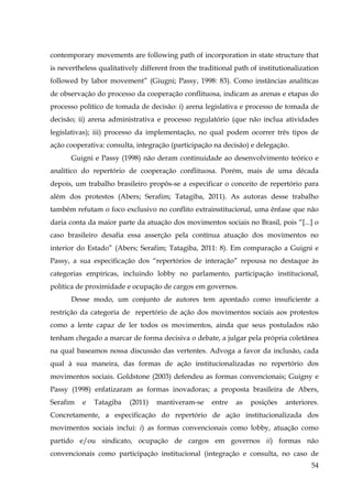 contemporary movements are following path of incorporation in state structure that
is nevertheless qualitatively different from the traditional path of institutionalization
followed by labor movement” (Giugni; Passy, 1998: 83). Como instâncias analíticas
de observação do processo da cooperação conflituosa, indicam as arenas e etapas do
processo político de tomada de decisão: i) arena legislativa e processo de tomada de
decisão; ii) arena administrativa e processo regulatório (que não inclua atividades
legislativas); iii) processo da implementação, no qual podem ocorrer três tipos de
ação cooperativa: consulta, integração (participação na decisão) e delegação.
Guigni e Passy (1998) não deram continuidade ao desenvolvimento teórico e
analítico do repertório de cooperação conflituosa. Porém, mais de uma década
depois, um trabalho brasileiro propôs-se a especificar o conceito de repertório para
além dos protestos (Abers; Serafim; Tatagiba, 2011). As autoras desse trabalho
também refutam o foco exclusivo no conflito extrainstitucional, uma ênfase que não
daria conta da maior parte da atuação dos movimentos sociais no Brasil, pois “[...] o
caso brasileiro desafia essa asserção pela contínua atuação dos movimentos no
interior do Estado” (Abers; Serafim; Tatagiba, 2011: 8). Em comparação a Guigni e
Passy, a sua especificação dos “repertórios de interação” repousa no destaque às
categorias empíricas, incluindo lobby no parlamento, participação institucional,
política de proximidade e ocupação de cargos em governos.
Desse modo, um conjunto de autores tem apontado como insuficiente a
restrição da categoria de repertório de ação dos movimentos sociais aos protestos
como a lente capaz de ler todos os movimentos, ainda que seus postulados não
tenham chegado a marcar de forma decisiva o debate, a julgar pela própria coletânea
na qual baseamos nossa discussão das vertentes. Advoga a favor da inclusão, cada
qual à sua maneira, das formas de ação institucionalizadas no repertório dos
movimentos sociais. Goldstone (2003) defendeu as formas convencionais; Guigny e
Passy (1998) enfatizaram as formas inovadoras; a proposta brasileira de Abers,
Serafim

e

Tatagiba

(2011)

mantiveram-se

entre

as

posições

anteriores.

Concretamente, a especificação do repertório de ação institucionalizada dos
movimentos sociais inclui: i) as formas convencionais como lobby, atuação como
partido e/ou sindicato, ocupação de cargos em governos ii) formas não
convencionais como participação institucional (integração e consulta, no caso de
54

 