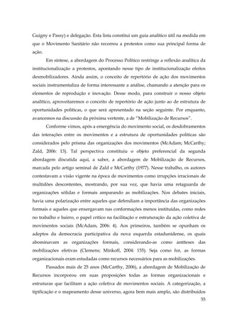Guigny e Passy) e delegação. Esta lista constitui um guia analítico útil na medida em
que o Movimento Sanitário não recorreu a protestos como sua principal forma de
ação.
Em síntese, a abordagem do Processo Político restringe a reflexão analítica da
institucionalização a protestos, apontando nesse tipo de institucionalização efeitos
desmobilizadores. Ainda assim, o conceito de repertório de ação dos movimentos
sociais instrumentaliza de forma interessante a análise, chamando a atenção para os
elementos de reprodução e inovação. Desse modo, para construir o nosso objeto
analítico, aproveitaremos o conceito de repertório de ação junto ao de estrutura de
oportunidades políticas, o que será apresentado na seção seguinte. Por enquanto,
avancemos na discussão da próxima vertente, a de “Mobilização de Recursos”.
Conforme vimos, após a emergência do movimento social, os desdobramentos
das interações entre os movimentos e a estrutura de oportunidades políticas são
considerados pelo prisma das organizações dos movimentos (McAdam; McCarthy;
Zald, 2006: 13). Tal perspectiva constituiu o objeto preferencial da segunda
abordagem discutida aqui, a saber, a abordagem de Mobilização de Recursos,
marcada pelo artigo seminal de Zald e McCarthy (1977). Nesse trabalho, os autores
contestavam a visão vigente na época de movimentos como irrupções irracionais de
multidões descontentes, mostrando, por sua vez, que havia uma retaguarda de
organizações sólidas e formais amparando as mobilizações. Nos debates iniciais,
havia uma polarização entre aqueles que defendiam a importância das organizações
formais e aqueles que enxergavam nas conformações menos instituídas, como redes
no trabalho e bairro, o papel crítico na facilitação e estruturação da ação coletiva de
movimentos sociais (McAdam, 2006: 4). Aos primeiros, também se opunham os
adeptos da democracia participativa da nova esquerda estadunidense, os quais
abominavam as organizações formais, considerando-as como antíteses das
mobilizações efetivas (Clemens; Minkoff, 2004: 155). Seja como for, as formas
organizacionais eram estudadas como recursos necessários para as mobilizações.
Passados mais de 25 anos (McCarthy, 2006), a abordagem de Mobilização de
Recursos incorporou em suas proposições todas as formas organizacionais e
estruturas que facilitam a ação coletiva de movimentos sociais. A categorização, a
tipificação e o mapeamento desse universo, agora bem mais amplo, são distribuídos
55

 