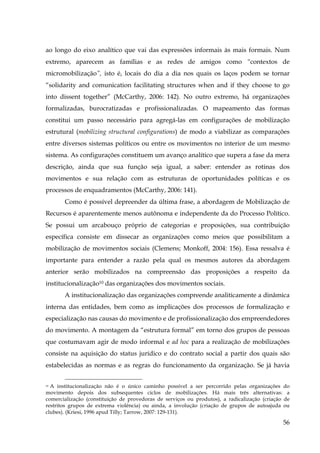 ao longo do eixo analítico que vai das expressões informais às mais formais. Num
extremo, aparecem as famílias e as redes de amigos como “contextos de
micromobilização”, isto é, locais do dia a dia nos quais os laços podem se tornar
“solidarity and comunication facilitating structures when and if they choose to go
into dissent together” (McCarthy, 2006: 142). No outro extremo, há organizações
formalizadas, burocratizadas e profissionalizadas. O mapeamento das formas
constitui um passo necessário para agregá-las em configurações de mobilização
estrutural (mobilizing structural configurations) de modo a viabilizar as comparações
entre diversos sistemas políticos ou entre os movimentos no interior de um mesmo
sistema. As configurações constituem um avanço analítico que supera a fase da mera
descrição, ainda que sua função seja igual, a saber: entender as rotinas dos
movimentos e sua relação com as estruturas de oportunidades políticas e os
processos de enquadramentos (McCarthy, 2006: 141).
Como é possível depreender da última frase, a abordagem de Mobilização de
Recursos é aparentemente menos autônoma e independente da do Processo Político.
Se possui um arcabouço próprio de categorias e proposições, sua contribuição
específica consiste em dissecar as organizações como meios que possibilitam a
mobilização de movimentos sociais (Clemens; Monkoff, 2004: 156). Essa ressalva é
importante para entender a razão pela qual os mesmos autores da abordagem
anterior serão mobilizados na compreensão das proposições a respeito da
institucionalização10 das organizações dos movimentos sociais.
A institucionalização das organizações compreende analiticamente a dinâmica
interna das entidades, bem como as implicações dos processos de formalização e
especialização nas causas do movimento e de profissionalização dos empreendedores
do movimento. A montagem da “estrutura formal” em torno dos grupos de pessoas
que costumavam agir de modo informal e ad hoc para a realização de mobilizações
consiste na aquisição do status jurídico e do contrato social a partir dos quais são
estabelecidas as normas e as regras do funcionamento da organização. Se já havia
A institucionalização não é o único caminho possível a ser percorrido pelas organizações do
movimento depois dos subsequentes ciclos de mobilizações. Há mais três alternativas: a
comercialização (constituição de provedoras de serviços ou produtos), a radicalização (criação de
restritos grupos de extrema violência) ou ainda, a involução (criação de grupos de autoajuda ou
clubes). (Kriesi, 1996 apud Tilly; Tarrow, 2007: 129-131).
10

56

 