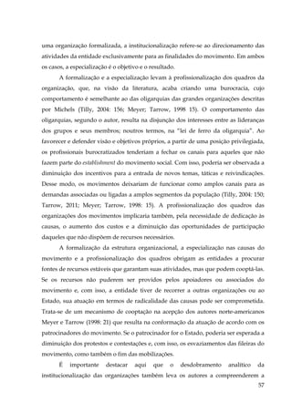 uma organização formalizada, a institucionalização refere-se ao direcionamento das
atividades da entidade exclusivamente para as finalidades do movimento. Em ambos
os casos, a especialização é o objetivo e o resultado.
A formalização e a especialização levam à profissionalização dos quadros da
organização, que, na visão da literatura, acaba criando uma burocracia, cujo
comportamento é semelhante ao das oligarquias das grandes organizações descritas
por Michels (Tilly, 2004: 156; Meyer; Tarrow, 1998 15). O comportamento das
oligarquias, segundo o autor, resulta na disjunção dos interesses entre as lideranças
dos grupos e seus membros; noutros termos, na “lei de ferro da oligarquia”. Ao
favorecer e defender visão e objetivos próprios, a partir de uma posição privilegiada,
os profissionais burocratizados tenderiam a fechar os canais para aqueles que não
fazem parte do establishment do movimento social. Com isso, poderia ser observada a
diminuição dos incentivos para a entrada de novos temas, táticas e reivindicações.
Desse modo, os movimentos deixariam de funcionar como amplos canais para as
demandas associadas ou ligadas a amplos segmentos da população (Tilly, 2004: 150;
Tarrow, 2011; Meyer; Tarrow, 1998: 15). A profissionalização dos quadros das
organizações dos movimentos implicaria também, pela necessidade de dedicação às
causas, o aumento dos custos e a diminuição das oportunidades de participação
daqueles que não dispõem de recursos necessários.
A formalização da estrutura organizacional, a especialização nas causas do
movimento e a profissionalização dos quadros obrigam as entidades a procurar
fontes de recursos estáveis que garantam suas atividades, mas que podem cooptá-las.
Se os recursos não puderem ser providos pelos apoiadores ou associados do
movimento e, com isso, a entidade tiver de recorrer a outras organizações ou ao
Estado, sua atuação em termos de radicalidade das causas pode ser comprometida.
Trata-se de um mecanismo de cooptação na acepção dos autores norte-americanos
Meyer e Tarrow (1998: 21) que resulta na conformação da atuação de acordo com os
patrocinadores do movimento. Se o patrocinador for o Estado, poderia ser esperada a
diminuição dos protestos e contestações e, com isso, os esvaziamentos das fileiras do
movimento, como também o fim das mobilizações.
É

importante

destacar

aqui

que

o

desdobramento

analítico

da

institucionalização das organizações também leva os autores a compreenderem a
57

 