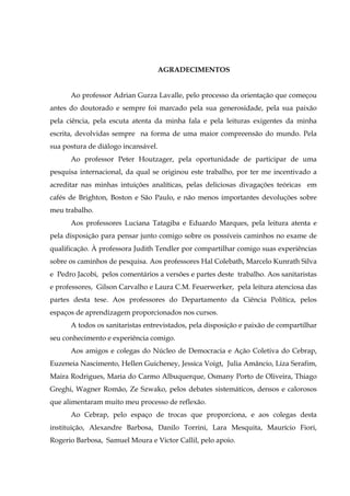 AGRADECIMENTOS
Ao professor Adrian Gurza Lavalle, pelo processo da orientação que começou
antes do doutorado e sempre foi marcado pela sua generosidade, pela sua paixão
pela ciência, pela escuta atenta da minha fala e pela leituras exigentes da minha
escrita, devolvidas sempre na forma de uma maior compreensão do mundo. Pela
sua postura de diálogo incansável.
Ao professor Peter Houtzager, pela oportunidade de participar de uma
pesquisa internacional, da qual se originou este trabalho, por ter me incentivado a
acreditar nas minhas intuições analíticas, pelas deliciosas divagações teóricas em
cafés de Brighton, Boston e São Paulo, e não menos importantes devoluções sobre
meu trabalho.
Aos professores Luciana Tatagiba e Eduardo Marques, pela leitura atenta e
pela disposição para pensar junto comigo sobre os possíveis caminhos no exame de
qualificação. À professora Judith Tendler por compartilhar comigo suas experiências
sobre os caminhos de pesquisa. Aos professores Hal Colebath, Marcelo Kunrath Silva
e Pedro Jacobi, pelos comentários a versões e partes deste trabalho. Aos sanitaristas
e professores, Gilson Carvalho e Laura C.M. Feuerwerker, pela leitura atenciosa das
partes desta tese. Aos professores do Departamento da Ciência Política, pelos
espaços de aprendizagem proporcionados nos cursos.
A todos os sanitaristas entrevistados, pela disposição e paixão de compartilhar
seu conhecimento e experiência comigo.
Aos amigos e colegas do Núcleo de Democracia e Ação Coletiva do Cebrap,
Euzeneia Nascimento, Hellen Guicheney, Jessica Voigt, Julia Amâncio, Liza Serafim,
Maira Rodrigues, Maria do Carmo Albuquerque, Osmany Porto de Oliveira, Thiago
Greghi, Wagner Romão, Ze Szwako, pelos debates sistemáticos, densos e calorosos
que alimentaram muito meu processo de reflexão.
Ao Cebrap, pelo espaço de trocas que proporciona, e aos colegas desta
instituição, Alexandre Barbosa, Danilo Torrini, Lara Mesquita, Maurício Fiori,
Rogerio Barbosa, Samuel Moura e Victor Callil, pelo apoio.

 