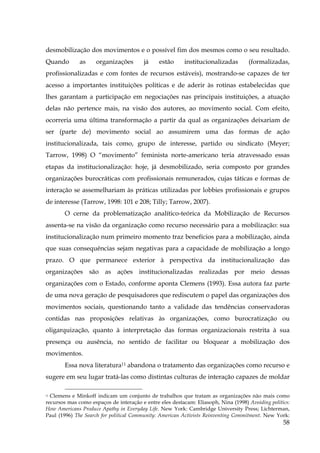 desmobilização dos movimentos e o possível fim dos mesmos como o seu resultado.
Quando

as

organizações

já

estão

institucionalizadas

(formalizadas,

profissionalizadas e com fontes de recursos estáveis), mostrando-se capazes de ter
acesso a importantes instituições políticas e de aderir às rotinas estabelecidas que
lhes garantam a participação em negociações nas principais instituições, a atuação
delas não pertence mais, na visão dos autores, ao movimento social. Com efeito,
ocorreria uma última transformação a partir da qual as organizações deixariam de
ser (parte de) movimento social ao assumirem uma das formas de ação
institucionalizada, tais como, grupo de interesse, partido ou sindicato (Meyer;
Tarrow, 1998) O “movimento” feminista norte-americano teria atravessado essas
etapas da institucionalização: hoje, já desmobilizado, seria composto por grandes
organizações burocráticas com profissionais remunerados, cujas táticas e formas de
interação se assemelhariam às práticas utilizadas por lobbies profissionais e grupos
de interesse (Tarrow, 1998: 101 e 208; Tilly; Tarrow, 2007).
O cerne da problematização analítico-teórica da Mobilização de Recursos
assenta-se na visão da organização como recurso necessário para a mobilização: sua
institucionalização num primeiro momento traz benefícios para a mobilização, ainda
que suas consequências sejam negativas para a capacidade de mobilização a longo
prazo. O que permanece exterior à perspectiva da institucionalização das
organizações são as ações institucionalizadas realizadas por meio dessas
organizações com o Estado, conforme aponta Clemens (1993). Essa autora faz parte
de uma nova geração de pesquisadores que rediscutem o papel das organizações dos
movimentos sociais, questionando tanto a validade das tendências conservadoras
contidas nas proposições relativas às organizações, como burocratização ou
oligarquização, quanto à interpretação das formas organizacionais restrita à sua
presença ou ausência, no sentido de facilitar ou bloquear a mobilização dos
movimentos.
Essa nova literatura11 abandona o tratamento das organizações como recurso e
sugere em seu lugar tratá-las como distintas culturas de interação capazes de moldar
11 Clemens e Minkoff indicam um conjunto de trabalhos que tratam as organizações não mais como
recursos mas como espaços de interação e entre eles destacam: Eliasoph, Nina (1998) Avoiding politics:
How Americans Produce Apathy in Everyday Life. New York: Cambridge University Press; Lichterman,
Paul (1996) The Search for political Community: American Activists Reinventing Commitment. New York:

58

 