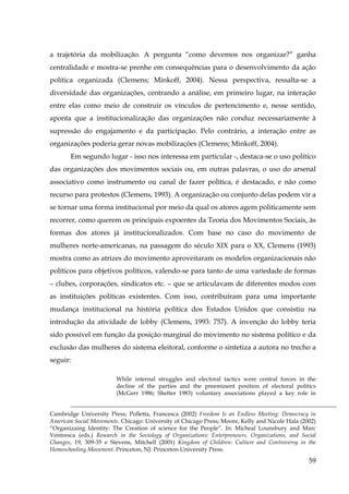 a trajetória da mobilização. A pergunta “como devemos nos organizar?” ganha
centralidade e mostra-se prenhe em consequências para o desenvolvimento da ação
política organizada (Clemens; Minkoff, 2004). Nessa perspectiva, ressalta-se a
diversidade das organizações, centrando a análise, em primeiro lugar, na interação
entre elas como meio de construir os vínculos de pertencimento e, nesse sentido,
aponta que a institucionalização das organizações não conduz necessariamente à
supressão do engajamento e da participação. Pelo contrário, a interação entre as
organizações poderia gerar novas mobilizações (Clemens; Minkoff, 2004).
Em segundo lugar - isso nos interessa em particular -, destaca-se o uso político
das organizações dos movimentos sociais ou, em outras palavras, o uso do arsenal
associativo como instrumento ou canal de fazer política, é destacado, e não como
recurso para protestos (Clemens, 1993). A organização ou conjunto delas podem vir a
se tornar uma forma institucional por meio da qual os atores agem politicamente sem
recorrer, como querem os principais expoentes da Teoria dos Movimentos Sociais, às
formas dos atores já institucionalizados. Com base no caso do movimento de
mulheres norte-americanas, na passagem do século XIX para o XX, Clemens (1993)
mostra como as atrizes do movimento aproveitaram os modelos organizacionais não
políticos para objetivos políticos, valendo-se para tanto de uma variedade de formas
– clubes, corporações, sindicatos etc. – que se articulavam de diferentes modos com
as instituições políticas existentes. Com isso, contribuíram para uma importante
mudança institucional na história política dos Estados Unidos que consistiu na
introdução da atividade de lobby (Clemens, 1993: 757). A invenção do lobby teria
sido possível em função da posição marginal do movimento no sistema político e da
exclusão das mulheres do sistema eleitoral, conforme o sintetiza a autora no trecho a
seguir:
While internal struggles and electoral tactics were central forces in the
decline of the parties and the preeminent position of electoral politics
(McGerr 1986; Shefter 1983) voluntary associations played a key role in
Cambridge University Press; Polletta, Francesca (2002) Freedom Is an Endless Meeting: Democracy in
American Social Movements. Chicago: University of Chicago Press; Moore, Kelly and Nicole Hala (2002)
“Organizaing Identity: The Creation of science for the People”. In: Micheal Lounsbury and Marc
Ventresca (eds.) Research in the Sociology of Organizations: Enterpreneurs, Organizations, and Social
Changes, 19, 309-35 e Stevens, Mitchell (2001) Kingdom of Children: Culture and Controversy in the
Homeschooling Movement. Princeton, NJ: Princeton University Press.

59

 