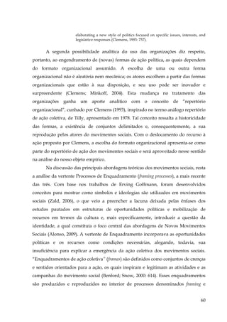 elaborating a new style of politics focused on specific issues, interests, and
legislative responses (Clemens, 1993: 757).

A segunda possibilidade analítica do uso das organizações diz respeito,
portanto, ao engendramento de (novas) formas de ação política, as quais dependem
do formato organizacional assumido. A escolha de uma ou outra forma
organizacional não é aleatória nem mecânica; os atores escolhem a partir das formas
organizacionais que estão à sua disposição, e seu uso pode ser inovador e
surpreendente (Clemens; Minkoff, 2004). Esta mudança no tratamento das
organizações

ganha

um

aporte

analítico

com

o

conceito

de

“repertório

organizacional”, cunhado por Clemens (1993), inspirado no termo análogo repertório
de ação coletiva, de Tilly, apresentado em 1978. Tal conceito ressalta a historicidade
das formas, a existência de conjuntos delimitados e, consequentemente, a sua
reprodução pelos atores do movimentos sociais. Com o deslocamento do recurso à
ação proposto por Clemens, a escolha do formato organizacional apresenta-se como
parte do repertório de ação dos movimentos sociais e será aproveitado nesse sentido
na análise do nosso objeto empírico.
Na discussão das principais abordagens teóricas dos movimentos sociais, resta
a análise da vertente Processos de Enquadramento (framing processes), a mais recente
das três. Com base nos trabalhos de Erving Goffmann, foram desenvolvidos
conceitos para mostrar como símbolos e ideologias são utilizados em movimentos
sociais (Zald, 2006), o que veio a preencher a lacuna deixada pelas ênfases dos
estudos pautados em estruturas de oportunidades políticas e mobilização de
recursos em termos da cultura e, mais especificamente, introduzir a questão da
identidade, a qual constituía o foco central das abordagens de Novos Movimentos
Sociais (Alonso, 2009). A vertente de Enquadramento incorporava as oportunidades
políticas e os recursos como condições necessárias, alegando, todavia, sua
insuficiência para explicar a emergência da ação coletiva dos movimentos sociais.
“Enquadramentos de ação coletiva” (frames) são definidos como conjuntos de crenças
e sentidos orientados para a ação, os quais inspiram e legitimam as atividades e as
campanhas do movimento social (Benford; Snow, 2000: 614). Esses enquadramentos
são produzidos e reproduzidos no interior de processos denominados framing e
60

 