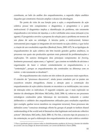 constituem, ao lado da análise dos enquadramentos, o segundo objeto analítico
daqueles que constroem e buscam ampliar o alcance da abordagem.
Do ponto de vista de sua função para a ação, o enquadramento de ação
coletiva possui três componentes: o diagnóstico, o prognóstico e a parte
motivacional. O diagnóstico implica a identificação do problema, não raramente
enquadrando-o em termos de injustiça, e a ele é atribuída uma causa (situação e/ou
agente). O prognóstico envolve a proposta de solução para o problema em termos de
um plano de ação ou estratégia. A terceira parte, a motivacional, fornece
instrumental para engajar os integrantes do movimento na ação coletiva, o que inclui
a criação de um vocabulário específico (Benford; Snow, 2000: 617). Se as tipologias de
enquadramentos de ação coletiva não têm trazido grandes ganhos analíticos, os
processos nos quais são produzidos aportam mais potencial de problematizações e
explicações. Os autores distinguem dois principais componentes do framing,
fenômeno processual, sejam esses, a “agência”, que consiste no trabalho de ativistas e
organizações de fazer e refazer constantemente os enquadramentos, e a
“contestação”, porque os enquadramentos são construídos na diferença com os
outros - e não raramente os desafiam12.
Os enquadramentos são criados em três ordens de processos mais específicos.
O conceito de “processos discursivos”, ainda pouco estudado por se pautar em
exaustivos estudos etnográficos, chama a atenção para a construção dos
enquadramentos de ação coletiva durante os encontros e as mobilizações, nos cursos
de interação entre os indivíduos. O segundo conjunto, que é mais explorado no
interior da abordagem (McAdam; McCarthy; Zald, 2006: 6), refere-se aos processos
estratégicos conduzidos pelas lideranças do movimento, realçando o caráter
deliberativo e utilitário dos enquadramentos utilizados para resultados específicos
(por exemplo, ganhar novos membros ou conquistar recursos). Esses processos são
definidos como “conscious stratategic efforts by groups of people to fashion shared
understanding of the world and of themselves that legitimate and motivate collective
actions” (McAdam; McCarthy; Zald, 2006: 6). Por fim, o terceiro tipo de processo é o
da contestação, no qual a elaboração dos enquadramentos da ação coletiva constituiPara o apanhado geral e extenso sobre os desdobramentos analíticos do framing e frentes de trabalho
de acordo com seu estágio de desenvolvimento, ver o texto de Benford e Snow (2000).
$"

61

 