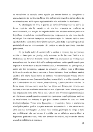 se nas relações de oposição contra aqueles que tentam destruir ou deslegitimar o
enquadramento do movimento. Nesse tipo, a observação se desloca para a relação do
movimento com a mídia e para aquelas estabelecidas no interior do movimento.
Na abordagem em foco, a questão da institucionalização não se coloca de
forma explícita: não há menção a ela nos três processos de produção de
enquadramentos, e a relação do enquadramento com as oportunidades políticas é
trabalhada no sentido de considerá-las como seu componente, ou seja, como decisão
estratégica dos atores de interpretar um dado momento do contexto político como
oportunidade e inseri-lo no frame (Benford; Snow, 2000: 631), o que corresponde ao
postulado de que as oportunidades não existem se não são percebidas como tais
pelos atores.
Se, na tarefa maior de compreender o caráter e percurso dos movimentos
sociais, a abordagem de framing pode somar-se às do Processo Político e da
Mobilização de Recursos (Benford e Snow, 2000: 612), os processos de produção dos
enquadramentos de ação coletiva têm sido aproveitados mais especificamente para
explicar os níveis micro e médio de mobilização, o recrutamento e a participação, e
como um dos mecanismos capazes de esclarecer a relação entre a identidade
individual e a coletiva. Embora recente, o desenvolvimento desse arcabouço teóricoanalítico tem aberto novas frentes de trabalho, conforme mostram Benford e Snow
(2000), mas esse mesmo ferramental também tem auxiliado as análises daqueles que
não fazem do frame de ação coletiva, nem do framing, o ponto central do trabalho. De
forma pouco onerosa, oferece uma chave de leitura dos documentos por meio dos
quais os atores dos movimentos manifestam suas propostas e chama a atenção para a
sua importância como norte para a ação. Um dos três processos supramencionados
da criação dos enquadramentos, o estratégico, mostra que esses legitimam e motivam
as mobilizações de protesto, o que pode ocorrer também no caso de ações
institucionalizadas. Textos com diagnóstico e prognóstico claros e amplamente
divulgados podem ganhar um peso relevante, representando o movimento muito
além das suas mobilizações. Os frames, nesse sentido, prolongam no tempo o efeito
das mobilizações do movimento, à medida que as debatem, compartilham e
legitimam, permitindo que, como um produto do coletivo, seja utilizado, mesmo
quando a mobilização já terminou.
62

 