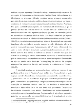 unidade externa e o processo de sua elaboração correspondem a dois elementos da
abordagem de Enquadramento, frame e framing (Benford; Snow, 2000), ambos de fácil
identificação em termos de evidências empíricas. Melucci avança as considerações
para além dessas duas instâncias analíticas, buscando compreender de que forma o
sentimento de pertencimento se reproduz entre os atores de movimentos. Para tanto,
frisa que a identidade coletiva precisa ser recorrentemente reconstruída, o que se
processa por meio das “relações ativas” ou “relações ativadas”. A identidade não é
um dado natural, mas uma representação forjada que, uma vez construída, precisa
ser realimentada sob pena de deixar de existir. Com efeito, é necessário que haja um
sistema de ação no qual as relações que vinculam os atores sejam ativadas (Melucci,
1996: 70). A essencialização, naturalização ou reificação da identidade são justamente
impedidas pelo postulado do conceito segundo o qual a identidade coletiva se
constrói e reconstrói mediante “relacionamentos ativos” (active relationships), nos
quais os atores interagem, comunicam-se, negociam, influenciam uns aos outros e
tomam decisões. Isso implica a existência de pontos de encontro nos quais são
elaboradas as estratégias comuns, como também conduzidas as atividades voltadas
para as finalidades do movimento e nas quais os atores atuam juntos. Nesse sistema
de ação são geradas novas definições, “by integrating the past and the emerging
elements of the present into the unity and continuity of a collective actor” (Melucci,
1996: 75).
A identidade coletiva nos termos meluccianos contém, no processo de sua
produção, a ideia forte de “mudança”, mas também a de “permanência”, as quais
sugerem a construção das formas institucionalizadas relacionadas com a identidade.
A permanência é um dos traços básicos de qualquer identidade13, na medida em que
prevê a continuidade do sujeito de ação a despeito das variações no tempo e das suas
adaptações ao ambiente (Melucci, 1996: 71). Há tendência e necessidade de
estabilizar a identidade e dar a ela uma forma mais permanente. Os contínuos
investimentos necessários nesse sentido cristalizam-se em formas organizativas,
sistema de regras e relações de liderança. Como exemplos de tais esforços constantes,
poderiam ser mencionados os marcos históricos, isto é, a realização de eventos
Outros dois traços são a delimitação do sujeito em relação aos outros, baseada na habilidade de
autorreconhecimento, e a possibilidade de ser reconhecido.
$9

64

 