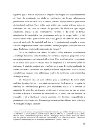 regulares que se tornam tradicionais a criação de associações que explicitam frentes
de lutas do movimento ou ainda as publicações. As formas relativamente
permanentes e institucionalizadas ocultam o processo de (re)construção permanente
da identidade coletiva. Cabe, então, uma análise que consiga articular ambas as
dimensões: de um lado, as formas de produção da identidade que exigem
dinamismo, atuação e são continuamente repostas; e, de outro, as formas
cristalizadas de identidade e que permanecem ao longo do tempo. Melucci (1996)
indica a tensão entre a permanência e a mudança, porque em cada uma delas há um
germe de destruição da identidade coletiva: a permanência pode congelar e tornar
distante a experiência vivida, como também a mudança rápida e constante demais é
capaz de eliminar os elementos necessários do passado14.
O conceito da identidade coletiva de Melucci (1996), ao frisar a permanência e
a mudança, direciona a lente de análise para instâncias empíricas que podem captar
esses dois processos constitutivos da identidade. Uma vez iluminados, compreendese os meios pelos quais o vínculo entre os integrantes e o movimento pode ser
reativado. A ativação constante das relações e certo grau de institucionalização da
identidade coletiva constituem dois aspectos analíticos importantes à mão do analista
quando busca entender como a identidade coletiva do movimento social se reproduz
ao longo do tempo.
Da discussão feita até aqui, retemos para a construção do nosso objeto
analítico: i) o diagnóstico e o prognóstico como formas de descrever a percepção da
estrutura de oportunidades políticas pelo movimento social; ii) o conceito de
repertório de ação dos movimentos sociais com o pressuposto de que os atores
recorrem às formas já existentes, incrementando-as, às vezes, com um elemento de
inovação; e iii) a identidade coletiva composta por definição compartilhada e
processo de relações ativadas. Essas categorias serão rediscutidas na seção intitulada
“Construção do objeto analítico”.

14 Melucci se refere ainda a certo grau de investimento emocional que também é responsável para que
os indivíduos se sintam parte da unidade comum (Melucci, 1996: 71). A identidade coletiva, afirma
Melucci, nunca é inteiramente negociável, porque a participação na ação coletiva possui um sentido
que não pode ser reduzido a um cálculo de custo-benefício. Nas palavras do autor: “There is no
cognition without feeling and no meaning without emotion” (Melucci, 1996: 71).

65

 