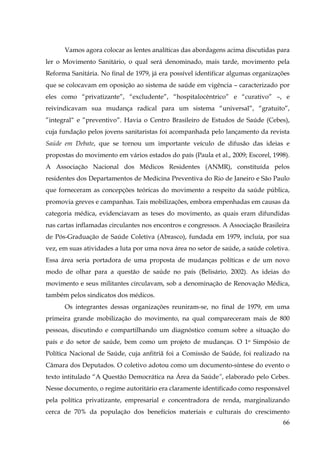 Vamos agora colocar as lentes analíticas das abordagens acima discutidas para
ler o Movimento Sanitário, o qual será denominado, mais tarde, movimento pela
Reforma Sanitária. No final de 1979, já era possível identificar algumas organizações
que se colocavam em oposição ao sistema de saúde em vigência – caracterizado por
eles como “privatizante”, “excludente”, “hospitalocêntrico” e “curativo” –, e
reivindicavam sua mudança radical para um sistema “universal”, “gratuito”,
”integral“ e ”preventivo”. Havia o Centro Brasileiro de Estudos de Saúde (Cebes),
cuja fundação pelos jovens sanitaristas foi acompanhada pelo lançamento da revista
Saúde em Debate, que se tornou um importante veículo de difusão das ideias e
propostas do movimento em vários estados do país (Paula et al., 2009; Escorel, 1998).
A Associação Nacional dos Médicos Residentes (ANMR), constituída pelos
residentes dos Departamentos de Medicina Preventiva do Rio de Janeiro e São Paulo
que forneceram as concepções teóricas do movimento a respeito da saúde pública,
promovia greves e campanhas. Tais mobilizações, embora empenhadas em causas da
categoria médica, evidenciavam as teses do movimento, as quais eram difundidas
nas cartas inflamadas circulantes nos encontros e congressos. A Associação Brasileira
de Pós-Graduação de Saúde Coletiva (Abrasco), fundada em 1979, incluía, por sua
vez, em suas atividades a luta por uma nova área no setor de saúde, a saúde coletiva.
Essa área seria portadora de uma proposta de mudanças políticas e de um novo
modo de olhar para a questão de saúde no país (Belisário, 2002). As ideias do
movimento e seus militantes circulavam, sob a denominação de Renovação Médica,
também pelos sindicatos dos médicos.
Os integrantes dessas organizações reuniram-se, no final de 1979, em uma
primeira grande mobilização do movimento, na qual compareceram mais de 800
pessoas, discutindo e compartilhando um diagnóstico comum sobre a situação do
país e do setor de saúde, bem como um projeto de mudanças. O 1o Simpósio de
Política Nacional de Saúde, cuja anfitriã foi a Comissão de Saúde, foi realizado na
Câmara dos Deputados. O coletivo adotou como um documento-síntese do evento o
texto intitulado “A Questão Democrática na Área da Saúde”, elaborado pelo Cebes.
Nesse documento, o regime autoritário era claramente identificado como responsável
pela política privatizante, empresarial e concentradora de renda, marginalizando
cerca de 70% da população dos benefícios materiais e culturais do crescimento
66

 